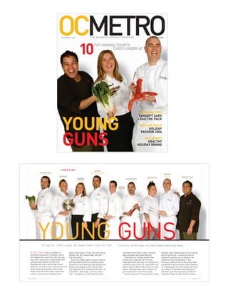 OCMETRO
                                                  NOVEMBER 9, 2006                           T H E B U S I N E SS L I F E S T Y L E M AGA Z I N E                                  OCMETRO.COM




                                                                              10
                                                                                                   TOP ORANGE COUNTY
                                                                                                            CHEFS UNDER 40




                                                                                                                                                                      IMAGINE THIS




                                                   YOUNG
                                                                                                                                                                    CONCEPT CARS
                                                                                                                                                                    LEAD THE PACK
                                                                                                                                                                     BIG AND BOLD
                                                                                                                                                                          HOLIDAY



                                                   GUNS
                                                                                                                                                                     FASHION 2006
                                                                                                                                                                        EAT SMART
                                                                                                                                                                          HEALTHY
                                                                                                                                                                    HOLIDAY DINING




                                                COVER STORY                                         Adam Navidi
                                                                                             [The Californian in the Hyatt
                  Ryan Matthew Adams
                                                                                             Regency, Huntington Beach]                                                                             Michael Rossi
                [Culinary Adventures Inc.]
                                                                                                                                                                                                      [Ambrosia
                                              Joel Harrington                                                                                                                                        Restaurant]
                                                                                                                                                                          Troy Chikara Furuta                              Christopher S.F. Garnier
                                             [Restaurant 162’]
                                                                           Lindsay Marie                                                                                 [AIRe Global Cuisine]                               [Roy’s Restaurant]
                                                                                                                                              Antonio Ramon Ramos
                                                                           Smith-Rosales
                                                                                                                                                   [Iva Lee’s ]
                                                                          [Nirvana Grille]




                                                                                                                               Christopher
                                                                                                                              Alan Grodach
                                                                                                                                 [Scott’s
                                                                                                                                Seafood]




               YOUNG GUNS
                   10 top OC chefs under 40 make their mark on the                                                            culinary landscape. BY STEVE THOMAS AND BLAKE FRINO

     If you have eaten out lately in a                           young man’s game. (There are some young                              cavorting on the small screen, cracking                    growing, with cooking seen not as a menial
     fine dining restaurant in Orange County                     women, too, but, surprisingly, we didn’t                             eggs and jokes with equal dexterity.                       service job but as a creative art akin to
     and happened to meet the chef, you may                      find that many.)                                                        A profusion of cooking schools has                      singing or painting. On its website, the
     have been surprised to shake hands with                        Sure, the middle-aged culinary maestros                           echoed and magnified the TV trend.                         California Culinary Academy in San
     someone who looked not like Chef                            with fiery eyes and 40-inch waists are still                         Cookingschools.com lists 977 culinary arts                 Francisco, where three of the young chefs
     Boyardee but like a recent high school                      around, but more and more top kitchens are                           academies just in the U.S., many with mul-                 profiled here were trained, invites students
     graduate. From OC’s luxe coastal resorts to                 being run by people in their 20s and 30s.                            tiple locations. With more schools in more                 to “break away from the ordinary and fulfill
     fancy restaurants around South Coast                        The popularity of TV cooking shows has a lot                         places, kids who have a yen to blend can                   your dream of having an exciting career,”
     Plaza and across the county, high-class                     to do with it. Kids today – and for a while                          get an education much more easily.                         and that’s just what a growing number of
     cookery seems to be morphing into a                         now – have grown up with celebrity chefs                                And the glamour of the profession keeps                 talented Orange County cooks are doing.

40   OCMETRO   NOVEMBER 9, 2006                                                                                 OCMETRO.COM     O C M E T R O .. C O M
                                                                                                                                OCMETRO COM                                                                          N O V E MJB E R 9 ,, 2 0 0 6
                                                                                                                                                                                                                                U LY 6 2 0 0 6      OCMETRO   41
                                                                                                                                                                                                                                                              39
 