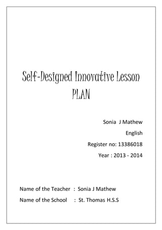 Self-Designed Innovative Lesson 
PLAN 
Sonia J Mathew 
English 
Register no: 13386018 
Year : 2013 - 2014 
Name of the Teacher : Sonia J Mathew 
Name of the School : St. Thomas H.S.S 
 