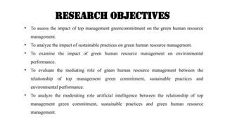 Research OBJECTIVES
• To assess the impact of top management greencommitment on the green human resource
management.
• To analyze the impact of sustainable practices on green human resource management.
• To examine the impact of green human resource management on environmental
performance.
• To evaluate the mediating role of green human resource management between the
relationship of top management green commitment, sustainable practices and
environmental performance.
• To analyze the moderating role artificial intelligence between the relationship of top
management green commitment, sustainable practices and green human resource
management.
 