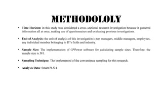 METHodololy
• Time Horizon: in this study was considered a cross-sectional research investigation because it gathered
information all at once, making use of questionnaires and evaluating previous investigations.
• Unit of Analysis: the unit of analysis of this investigation is top managers, middle managers, employees,
any individual member belonging to IT’s fields and industry.
• Sample Size: The implementation of G*Power software for calculating sample sizes. Therefore, the
sample size is 381.
• Sampling Technique: The implemented of the convenience sampling for this research.
• Analysis Data: Smart PLS 4
 