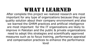 WHAT I LEARNED
After complete this project we realized research are most
important for any type of organizations because they give
quality solution about their company environment and also
we learned the GHRM practices and artificial intelligence
are most important for the IT organizations are likely to
improve in Pakistan and the public & private organizations
need to adopt this strategies and scientifically approved
measures such as to focus training, performance appraisal
and compensation practices to enhance the performance
level
 