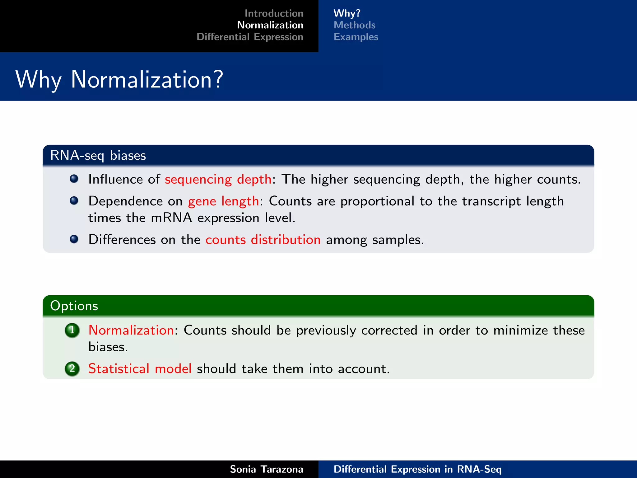 Introduction   Why?
                                 Normalization    Methods
                         Diﬀerential Expression   Examples



Why Normalization?

  RNA-seq biases
        Inﬂuence of sequencing depth: The higher sequencing depth, the higher counts.
        Dependence on gene length: Counts are proportional to the transcript length
        times the mRNA expression level.
        Diﬀerences on the counts distribution among samples.



  Options
    1   Normalization: Counts should be previously corrected in order to minimize these
        biases.
    2   Statistical model should take them into account.




                               Sonia Tarazona     Diﬀerential Expression in RNA-Seq
 