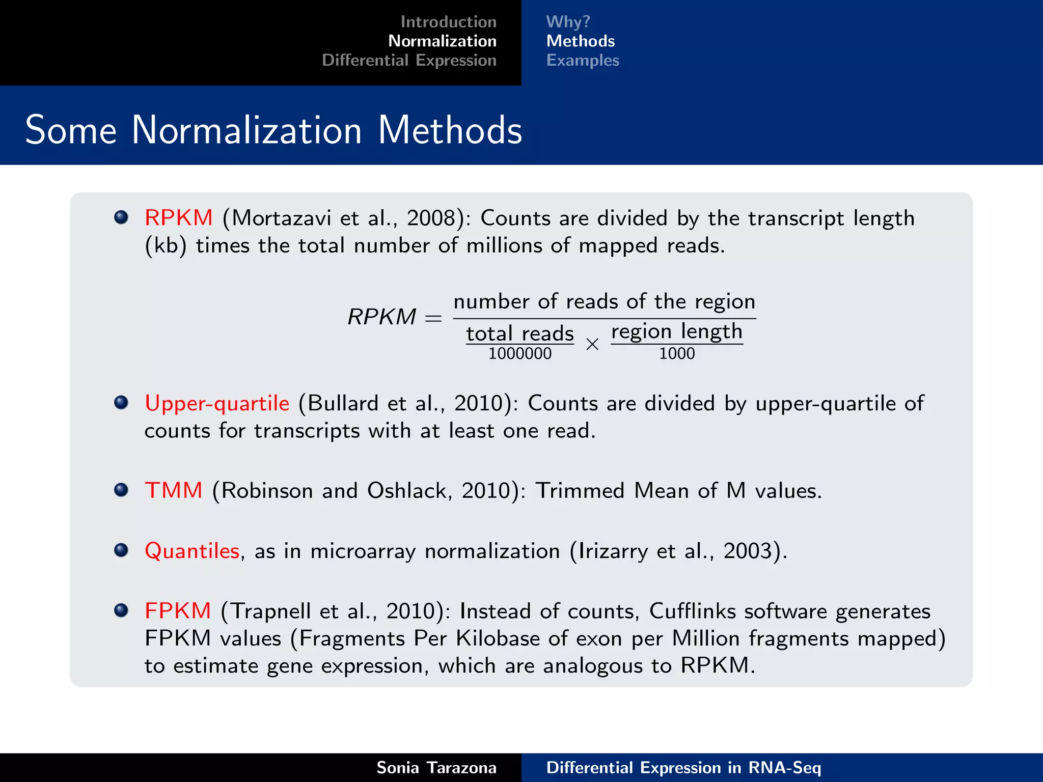 Introduction    Why?
                                Normalization     Methods
                        Diﬀerential Expression    Examples



Some Normalization Methods
      RPKM (Mortazavi et al., 2008): Counts are divided by the transcript length
      (kb) times the total number of millions of mapped reads.

                                        number of reads of the region
                           RPKM =
                                         total reads × region length
                                            1000000            1000


      Upper-quartile (Bullard et al., 2010): Counts are divided by upper-quartile of
      counts for transcripts with at least one read.

      TMM (Robinson and Oshlack, 2010): Trimmed Mean of M values.

      Quantiles, as in microarray normalization (Irizarry et al., 2003).

      FPKM (Trapnell et al., 2010): Instead of counts, Cuﬄinks software generates
      FPKM values (Fragments Per Kilobase of exon per Million fragments mapped)
      to estimate gene expression, which are analogous to RPKM.



                              Sonia Tarazona      Diﬀerential Expression in RNA-Seq
 
