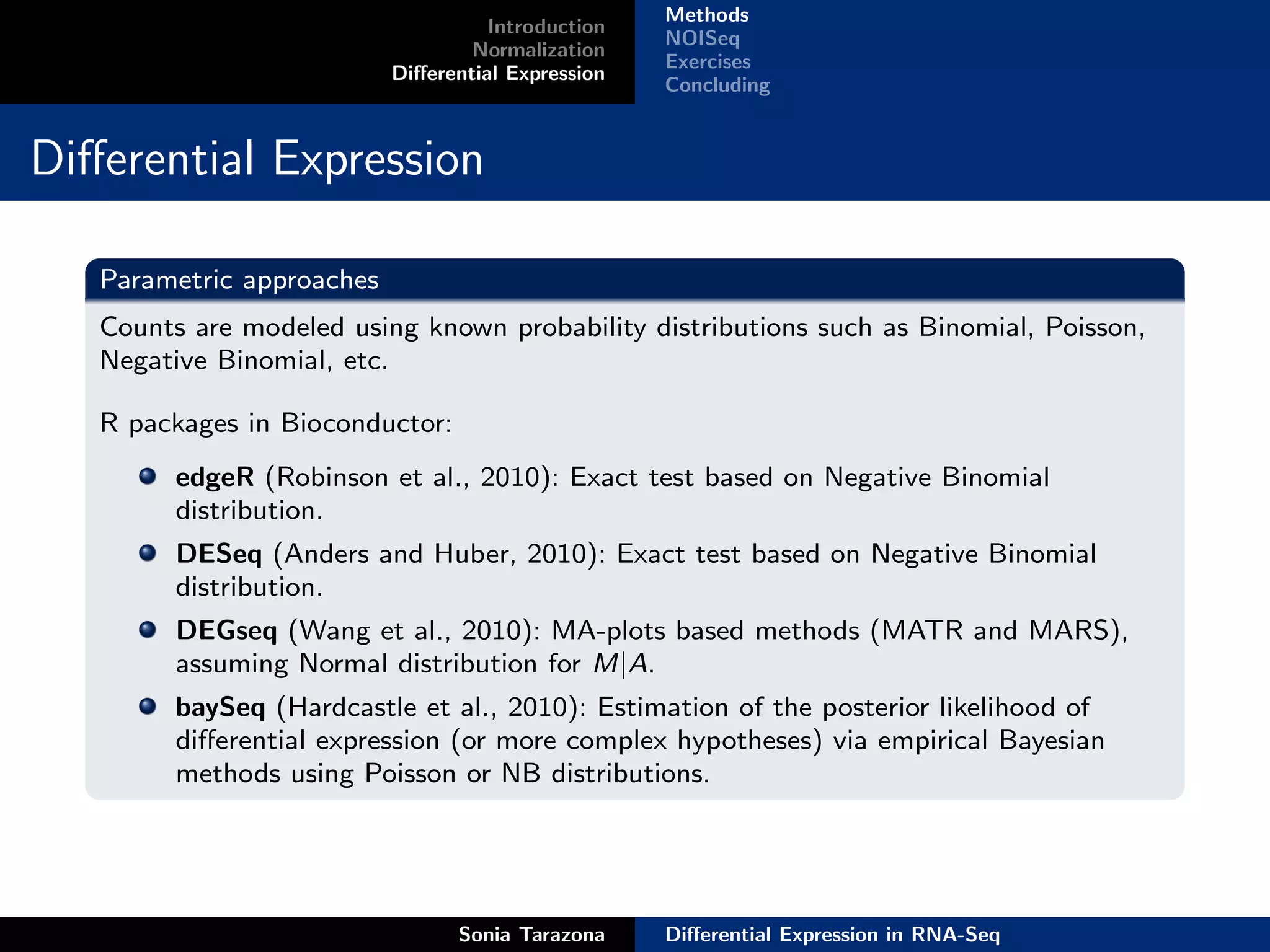 Methods
                                     Introduction
                                                    NOISeq
                                   Normalization
                                                    Exercises
                           Diﬀerential Expression
                                                    Concluding


Diﬀerential Expression

   Parametric approaches
   Counts are modeled using known probability distributions such as Binomial, Poisson,
   Negative Binomial, etc.

   R packages in Bioconductor:
         edgeR (Robinson et al., 2010): Exact test based on Negative Binomial
         distribution.
         DESeq (Anders and Huber, 2010): Exact test based on Negative Binomial
         distribution.
         DEGseq (Wang et al., 2010): MA-plots based methods (MATR and MARS),
         assuming Normal distribution for M|A.
         baySeq (Hardcastle et al., 2010): Estimation of the posterior likelihood of
         diﬀerential expression (or more complex hypotheses) via empirical Bayesian
         methods using Poisson or NB distributions.




                                 Sonia Tarazona     Diﬀerential Expression in RNA-Seq
 