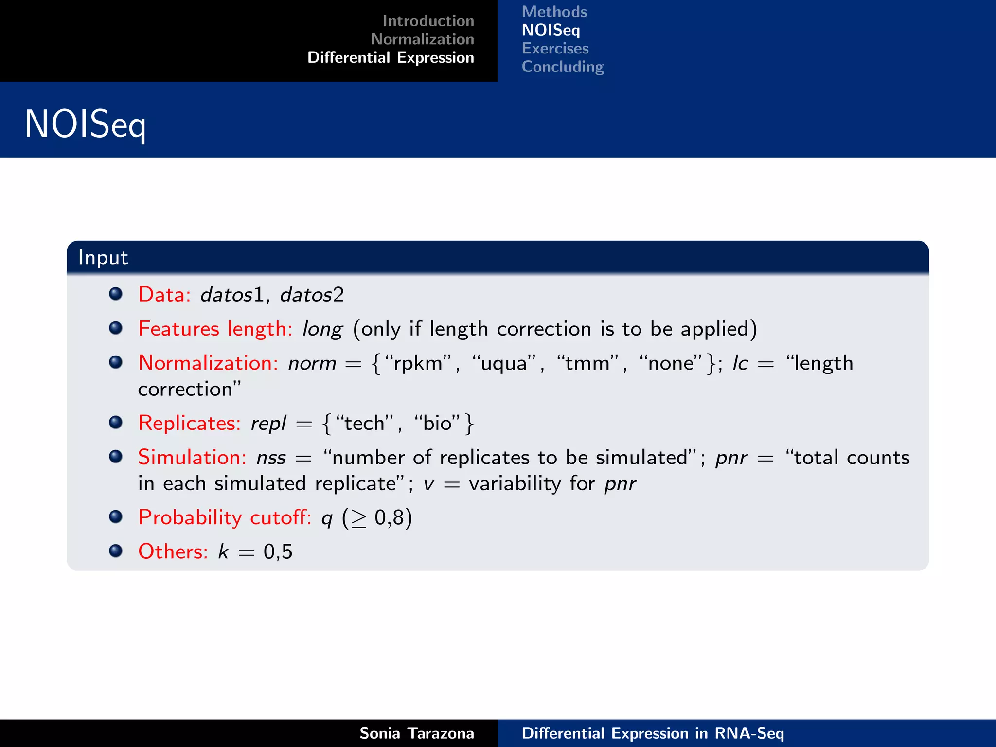Methods
                                      Introduction
                                                     NOISeq
                                    Normalization
                                                     Exercises
                            Diﬀerential Expression
                                                     Concluding


NOISeq


  Input
          Data: datos1, datos2
          Features length: long (only if length correction is to be applied)
          Normalization: norm = {“rpkm”, “uqua”, “tmm”, “none”}; lc = “length
          correction”
          Replicates: repl = {“tech”, “bio”}
          Simulation: nss = “number of replicates to be simulated”; pnr = “total counts
          in each simulated replicate”; v = variability for pnr
          Probability cutoﬀ: q (≥ 0,8)
          Others: k = 0,5




                                  Sonia Tarazona     Diﬀerential Expression in RNA-Seq
 