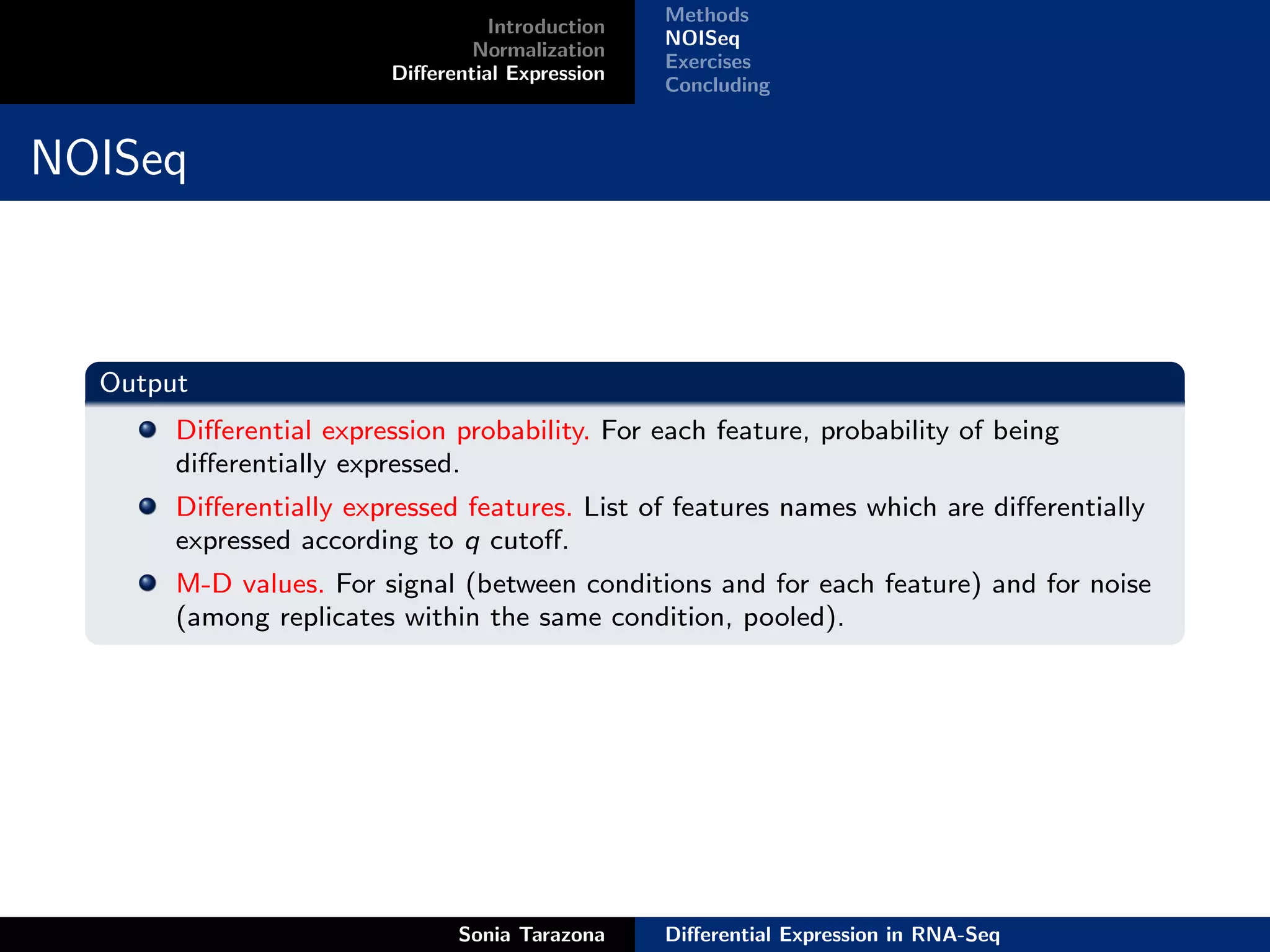 Methods
                                   Introduction
                                                  NOISeq
                                 Normalization
                                                  Exercises
                         Diﬀerential Expression
                                                  Concluding


NOISeq



  Output
       Diﬀerential expression probability. For each feature, probability of being
       diﬀerentially expressed.
       Diﬀerentially expressed features. List of features names which are diﬀerentially
       expressed according to q cutoﬀ.
       M-D values. For signal (between conditions and for each feature) and for noise
       (among replicates within the same condition, pooled).




                               Sonia Tarazona     Diﬀerential Expression in RNA-Seq
 