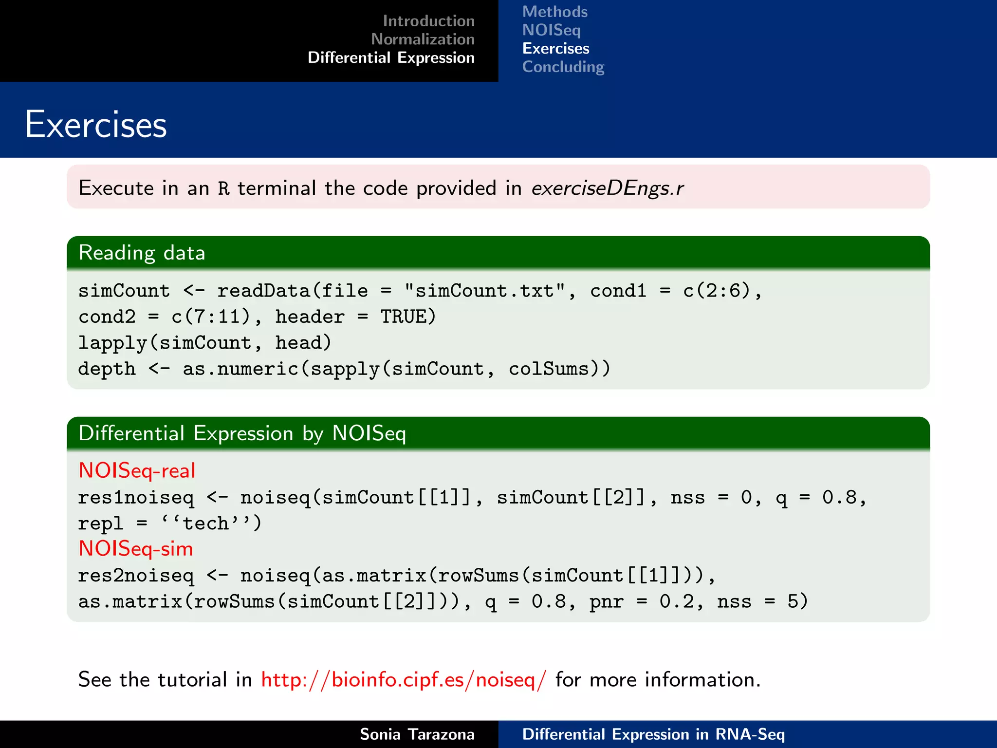 Methods
                                     Introduction
                                                    NOISeq
                                   Normalization
                                                    Exercises
                           Diﬀerential Expression
                                                    Concluding


Exercises
   Execute in an R terminal the code provided in exerciseDEngs.r

   Reading data
   simCount <- readData(file = "simCount.txt", cond1 = c(2:6),
   cond2 = c(7:11), header = TRUE)
   lapply(simCount, head)
   depth <- as.numeric(sapply(simCount, colSums))

   Diﬀerential Expression by NOISeq
   NOISeq-real
   res1noiseq <- noiseq(simCount[[1]], simCount[[2]], nss = 0, q = 0.8,
   repl = ‘‘tech’’)
   NOISeq-sim
   res2noiseq <- noiseq(as.matrix(rowSums(simCount[[1]])),
   as.matrix(rowSums(simCount[[2]])), q = 0.8, pnr = 0.2, nss = 5)


   See the tutorial in http://bioinfo.cipf.es/noiseq/ for more information.

                                 Sonia Tarazona     Diﬀerential Expression in RNA-Seq
 