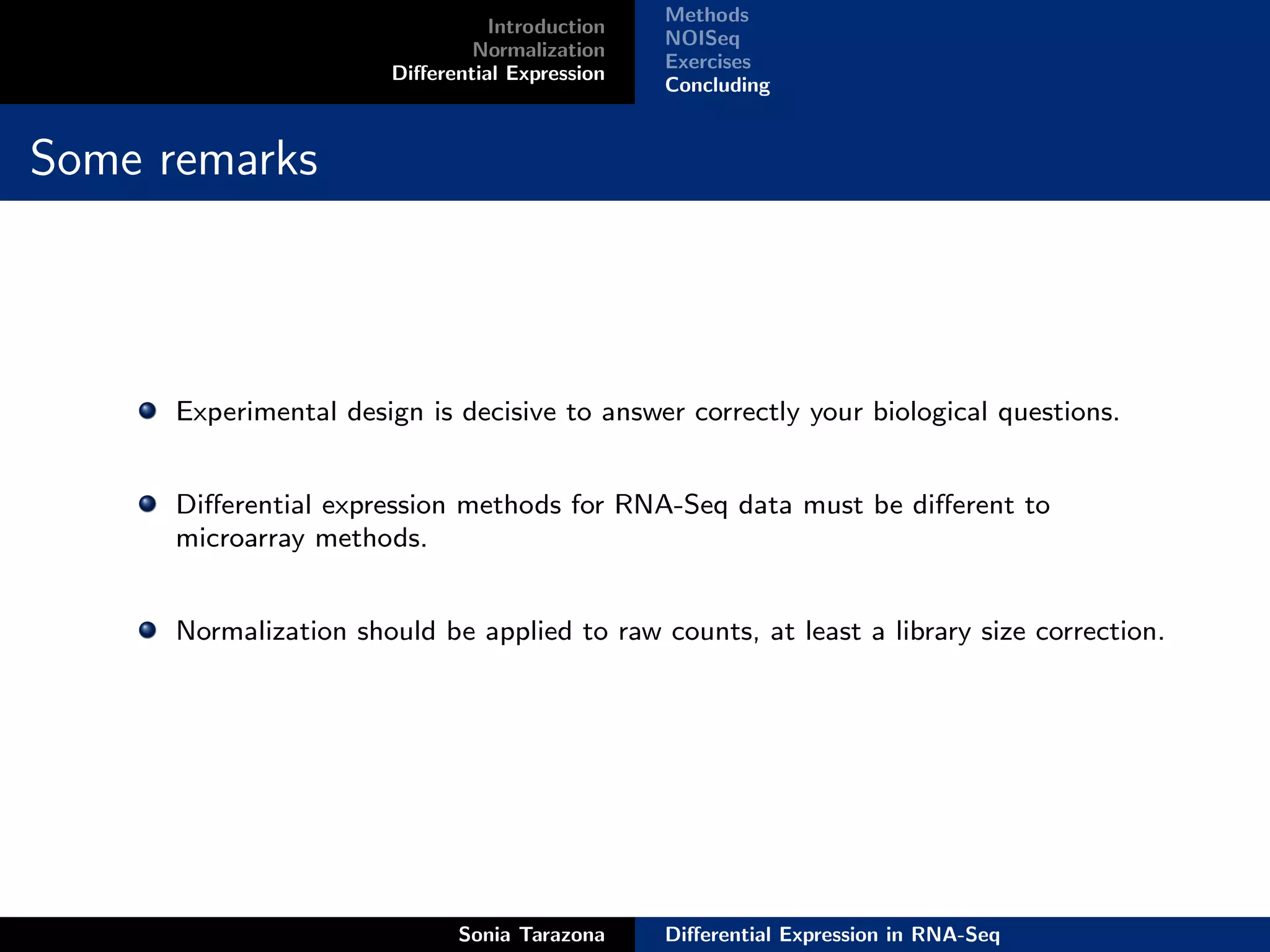 Methods
                                 Introduction
                                                NOISeq
                               Normalization
                                                Exercises
                       Diﬀerential Expression
                                                Concluding


Some remarks



      Experimental design is decisive to answer correctly your biological questions.


      Diﬀerential expression methods for RNA-Seq data must be diﬀerent to
      microarray methods.


      Normalization should be applied to raw counts, at least a library size correction.




                             Sonia Tarazona     Diﬀerential Expression in RNA-Seq
 