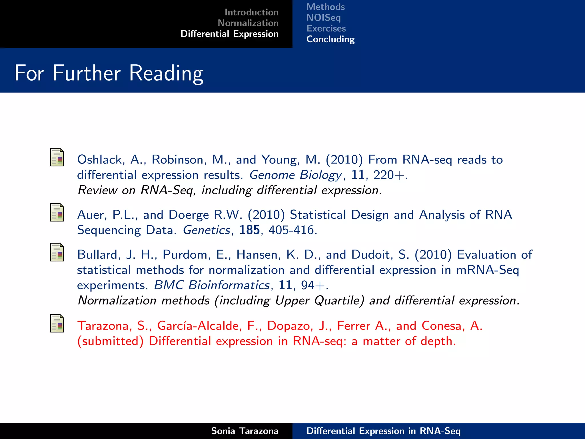 Methods
                                  Introduction
                                                 NOISeq
                                Normalization
                                                 Exercises
                        Diﬀerential Expression
                                                 Concluding


For Further Reading


      Oshlack, A., Robinson, M., and Young, M. (2010) From RNA-seq reads to
      diﬀerential expression results. Genome Biology , 11, 220+.
      Review on RNA-Seq, including diﬀerential expression.
      Auer, P.L., and Doerge R.W. (2010) Statistical Design and Analysis of RNA
      Sequencing Data. Genetics, 185, 405-416.
      Bullard, J. H., Purdom, E., Hansen, K. D., and Dudoit, S. (2010) Evaluation of
      statistical methods for normalization and diﬀerential expression in mRNA-Seq
      experiments. BMC Bioinformatics, 11, 94+.
      Normalization methods (including Upper Quartile) and diﬀerential expression.
      Tarazona, S., Garc´
                        ıa-Alcalde, F., Dopazo, J., Ferrer A., and Conesa, A.
      (submitted) Diﬀerential expression in RNA-seq: a matter of depth.




                              Sonia Tarazona     Diﬀerential Expression in RNA-Seq
 