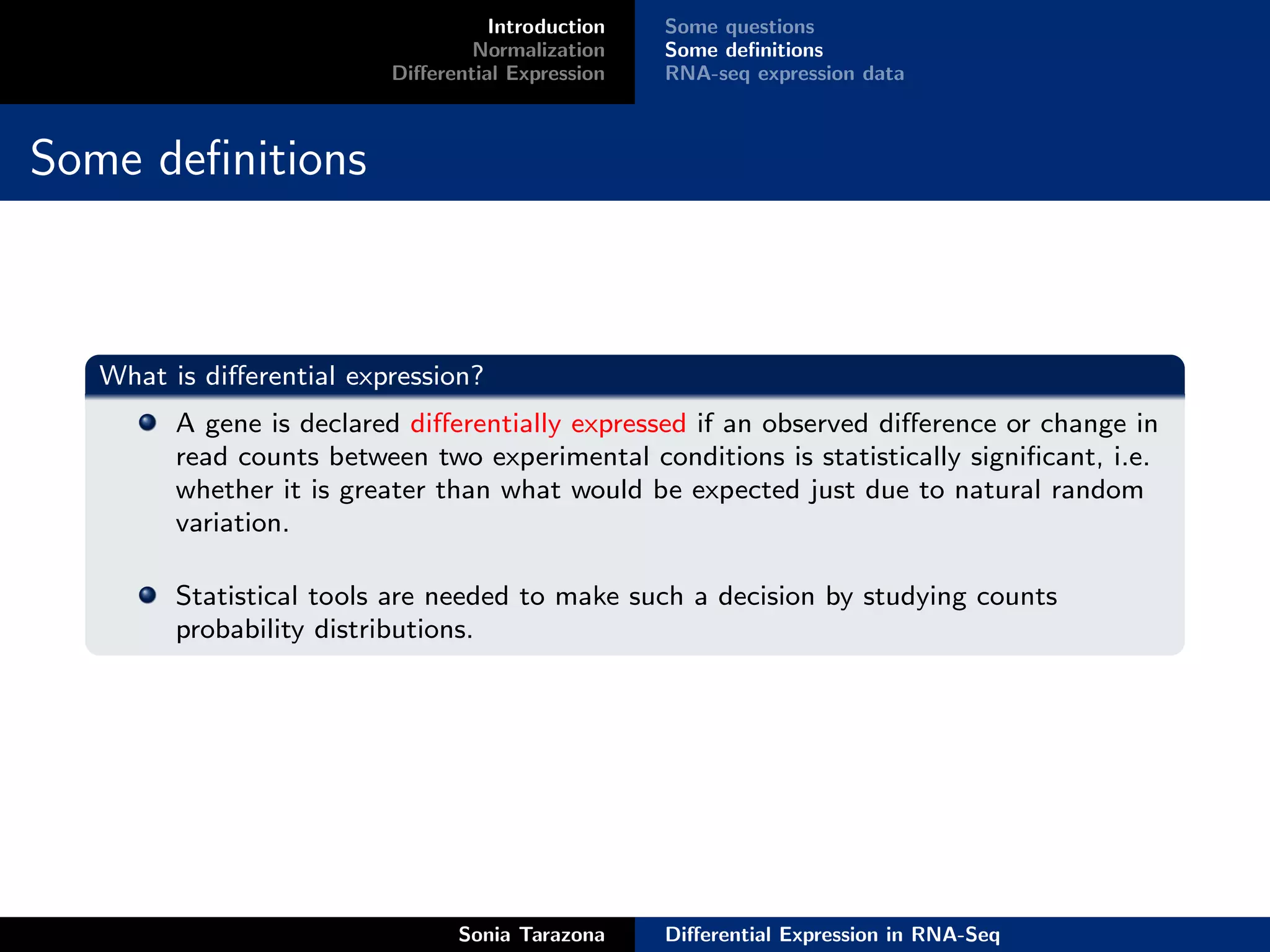Introduction   Some questions
                                  Normalization    Some deﬁnitions
                          Diﬀerential Expression   RNA-seq expression data



Some deﬁnitions



   What is diﬀerential expression?
         A gene is declared diﬀerentially expressed if an observed diﬀerence or change in
         read counts between two experimental conditions is statistically signiﬁcant, i.e.
         whether it is greater than what would be expected just due to natural random
         variation.

         Statistical tools are needed to make such a decision by studying counts
         probability distributions.




                                Sonia Tarazona     Diﬀerential Expression in RNA-Seq
 