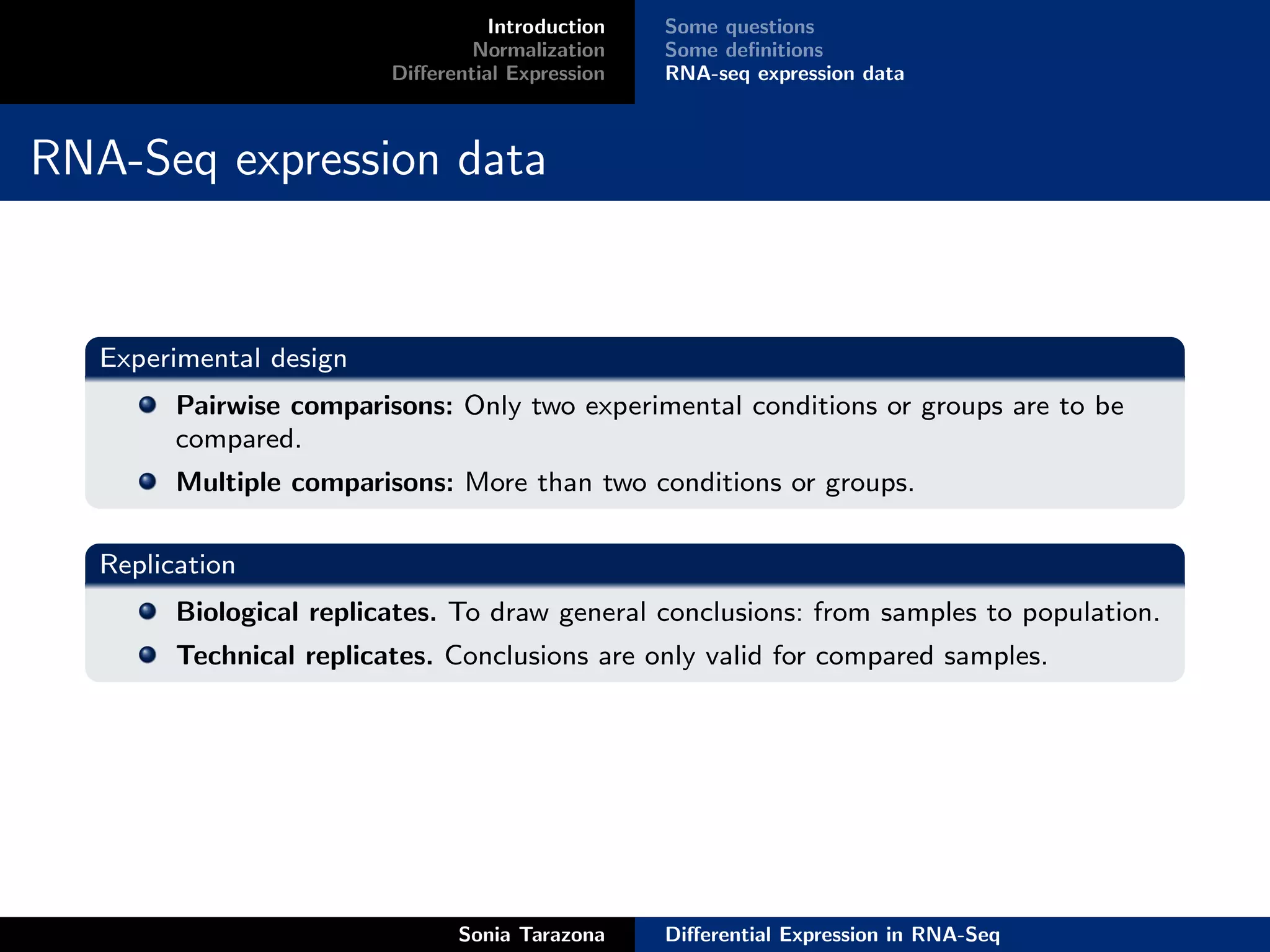 Introduction   Some questions
                                  Normalization    Some deﬁnitions
                          Diﬀerential Expression   RNA-seq expression data



RNA-Seq expression data


   Experimental design
         Pairwise comparisons: Only two experimental conditions or groups are to be
         compared.
         Multiple comparisons: More than two conditions or groups.

   Replication
         Biological replicates. To draw general conclusions: from samples to population.
         Technical replicates. Conclusions are only valid for compared samples.




                                Sonia Tarazona     Diﬀerential Expression in RNA-Seq
 