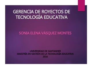 GERENCIA DE ROYECTOS DE
TECNOLOGÍA EDUCATIVA
SONIA ELENA VÁSQUEZ MONTES
UNIVERSIDAD DE SANTANDER
MAESTRÍA EN GESTIÓN DE LA TECNOLOGÍA EDUCATIVA
2016
 