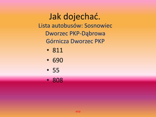 Jak dojechać.
Lista autobusów: Sosnowiec
Dworzec PKP-Dąbrowa
Górnicza Dworzec PKP
WSB
• 811
• 690
• 55
• 808
 