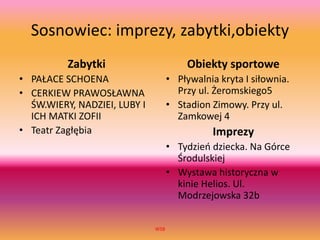 Sosnowiec: imprezy, zabytki,obiekty
Zabytki
• PAŁACE SCHOENA
• CERKIEW PRAWOSŁAWNA
ŚW.WIERY, NADZIEI, LUBY I
ICH MATKI ZOFII
• Teatr Zagłębia
Obiekty sportowe
• Pływalnia kryta I siłownia.
Przy ul. Żeromskiego5
• Stadion Zimowy. Przy ul.
Zamkowej 4
Imprezy
• Tydzień dziecka. Na Górce
Środulskiej
• Wystawa historyczna w
kinie Helios. Ul.
Modrzejowska 32b
WSB
 
