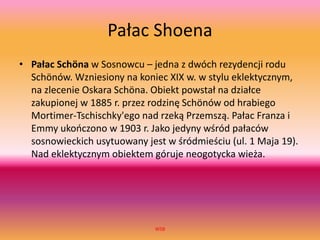 Pałac Shoena
• Pałac Schöna w Sosnowcu – jedna z dwóch rezydencji rodu
Schönów. Wzniesiony na koniec XIX w. w stylu eklektycznym,
na zlecenie Oskara Schöna. Obiekt powstał na działce
zakupionej w 1885 r. przez rodzinę Schönów od hrabiego
Mortimer-Tschischky'ego nad rzeką Przemszą. Pałac Franza i
Emmy ukończono w 1903 r. Jako jedyny wśród pałaców
sosnowieckich usytuowany jest w śródmieściu (ul. 1 Maja 19).
Nad eklektycznym obiektem góruje neogotycka wieża.
WSB
 