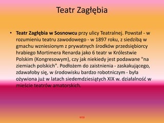 Teatr Zagłębia
• Teatr Zagłębia w Sosnowcu przy ulicy Teatralnej. Powstał - w
rozumieniu teatru zawodowego - w 1897 roku, z siedzibą w
gmachu wzniesionym z prywatnych środków przedsiębiorcy
hrabiego Mortimera Renarda jako 6 teatr w Królestwie
Polskim (Kongresowym), czy jak niekiedy jest podawane "na
ziemiach polskich". Podłożem do zaistnienia - zaskakującego,
zdawałoby się, w środowisku bardzo robotniczym - była
ożywiona już w latach siedemdziesiątych XIX w. działalność w
mieście teatrów amatorskich.
WSB
 