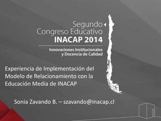Experiencia de Implementación del 
Modelo de Relacionamiento con la 
Educación Media de INACAP 
Sonia Zavando B. – szavando@inacap.cl 
 