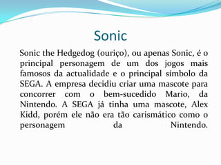 SonicSonictheHedgedog (ouriço), ou apenas Sonic, é o principal personagem de um dos jogos mais famosos da actualidade e o principal símbolo da SEGA. A empresa decidiu criar uma mascote para concorrer com o bem-sucedido Mario, da Nintendo. A SEGA já tinha uma mascote, AlexKidd, porém ele não era tão carismático como o personagem da Nintendo.