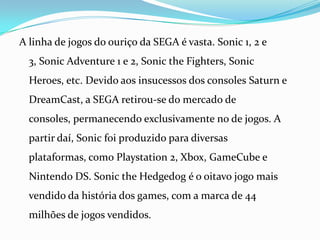 A linha de jogos do ouriço da SEGA é vasta. Sonic 1, 2 e 3, SonicAdventure 1 e 2, SonictheFighters, SonicHeroes, etc. Devido aos insucessos dos consoles Saturn e DreamCast, a SEGA retirou-se do mercado de consoles, permanecendo exclusivamente no de jogos. A partir daí, Sonic foi produzido para diversas plataformas, como Playstation 2, Xbox, GameCube e Nintendo DS. SonictheHedgedog é o oitavo jogo mais vendido da história dos games, com a marca de 44 milhões de jogos vendidos.