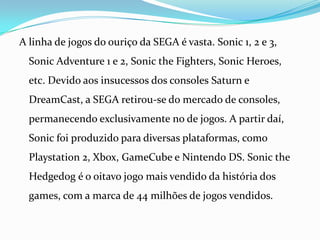 A linha de jogos do ouriço da SEGA é vasta. Sonic 1, 2 e 3, SonicAdventure 1 e 2, SonictheFighters, SonicHeroes, etc. Devido aos insucessos dos consoles Saturn e DreamCast, a SEGA retirou-se do mercado de consoles, permanecendo exclusivamente no de jogos. A partir daí, Sonic foi produzido para diversas plataformas, como Playstation 2, Xbox, GameCube e Nintendo DS. SonictheHedgedog é o oitavo jogo mais vendido da história dos games, com a marca de 44 milhões de jogos vendidos.