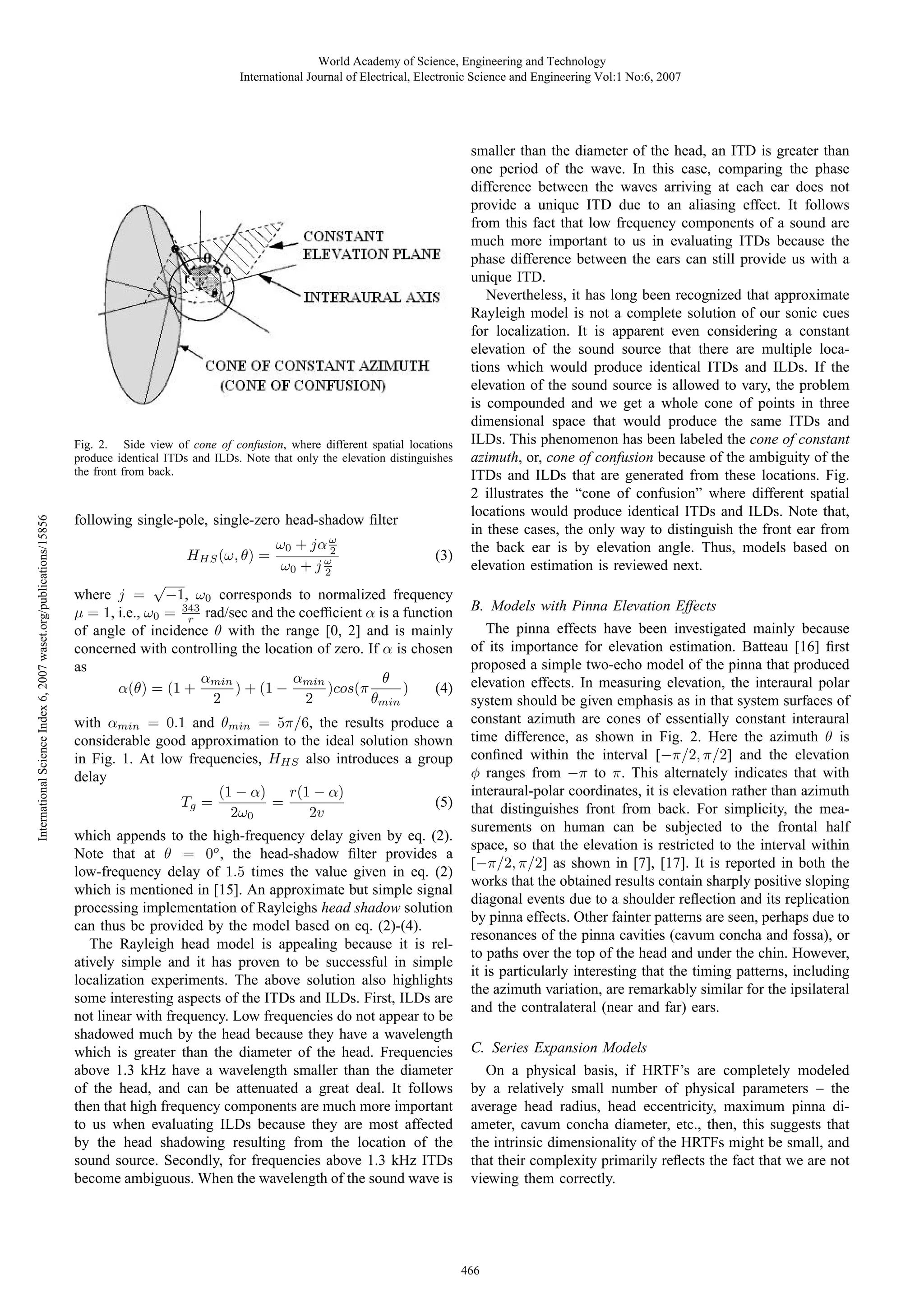 World Academy of Science, Engineering and Technology
International Journal of Electrical, Electronic Science and Engineering Vol:1 No:6, 2007

International Science Index 6, 2007 waset.org/publications/15856

Fig. 2. Side view of cone of confusion, where different spatial locations
produce identical ITDs and ILDs. Note that only the elevation distinguishes
the front from back.

following single-pole, single-zero head-shadow ﬁlter
HHS (ω, θ) =

ω0 + jα ω
2
ω0 + j ω
2

(3)

√
where j = −1, ω0 corresponds to normalized frequency
μ = 1, i.e., ω0 = 343 rad/sec and the coefﬁcient α is a function
r
of angle of incidence θ with the range [0, 2] and is mainly
concerned with controlling the location of zero. If α is chosen
as
αmin
θ
αmin
) + (1 −
)cos(π
)
(4)
α(θ) = (1 +
2
2
θmin
with αmin = 0.1 and θmin = 5π/6, the results produce a
considerable good approximation to the ideal solution shown
in Fig. 1. At low frequencies, HHS also introduces a group
delay
(1 − α)
r(1 − α)
(5)
=
Tg =
2ω0
2v
which appends to the high-frequency delay given by eq. (2).
Note that at θ = 0o , the head-shadow ﬁlter provides a
low-frequency delay of 1.5 times the value given in eq. (2)
which is mentioned in [15]. An approximate but simple signal
processing implementation of Rayleighs head shadow solution
can thus be provided by the model based on eq. (2)-(4).
The Rayleigh head model is appealing because it is relatively simple and it has proven to be successful in simple
localization experiments. The above solution also highlights
some interesting aspects of the ITDs and ILDs. First, ILDs are
not linear with frequency. Low frequencies do not appear to be
shadowed much by the head because they have a wavelength
which is greater than the diameter of the head. Frequencies
above 1.3 kHz have a wavelength smaller than the diameter
of the head, and can be attenuated a great deal. It follows
then that high frequency components are much more important
to us when evaluating ILDs because they are most affected
by the head shadowing resulting from the location of the
sound source. Secondly, for frequencies above 1.3 kHz ITDs
become ambiguous. When the wavelength of the sound wave is

smaller than the diameter of the head, an ITD is greater than
one period of the wave. In this case, comparing the phase
difference between the waves arriving at each ear does not
provide a unique ITD due to an aliasing effect. It follows
from this fact that low frequency components of a sound are
much more important to us in evaluating ITDs because the
phase difference between the ears can still provide us with a
unique ITD.
Nevertheless, it has long been recognized that approximate
Rayleigh model is not a complete solution of our sonic cues
for localization. It is apparent even considering a constant
elevation of the sound source that there are multiple locations which would produce identical ITDs and ILDs. If the
elevation of the sound source is allowed to vary, the problem
is compounded and we get a whole cone of points in three
dimensional space that would produce the same ITDs and
ILDs. This phenomenon has been labeled the cone of constant
azimuth, or, cone of confusion because of the ambiguity of the
ITDs and ILDs that are generated from these locations. Fig.
2 illustrates the “cone of confusion” where different spatial
locations would produce identical ITDs and ILDs. Note that,
in these cases, the only way to distinguish the front ear from
the back ear is by elevation angle. Thus, models based on
elevation estimation is reviewed next.
B. Models with Pinna Elevation Effects
The pinna effects have been investigated mainly because
of its importance for elevation estimation. Batteau [16] ﬁrst
proposed a simple two-echo model of the pinna that produced
elevation effects. In measuring elevation, the interaural polar
system should be given emphasis as in that system surfaces of
constant azimuth are cones of essentially constant interaural
time difference, as shown in Fig. 2. Here the azimuth θ is
conﬁned within the interval [−π/2, π/2] and the elevation
φ ranges from −π to π. This alternately indicates that with
interaural-polar coordinates, it is elevation rather than azimuth
that distinguishes front from back. For simplicity, the measurements on human can be subjected to the frontal half
space, so that the elevation is restricted to the interval within
[−π/2, π/2] as shown in [7], [17]. It is reported in both the
works that the obtained results contain sharply positive sloping
diagonal events due to a shoulder reﬂection and its replication
by pinna effects. Other fainter patterns are seen, perhaps due to
resonances of the pinna cavities (cavum concha and fossa), or
to paths over the top of the head and under the chin. However,
it is particularly interesting that the timing patterns, including
the azimuth variation, are remarkably similar for the ipsilateral
and the contralateral (near and far) ears.
C. Series Expansion Models
On a physical basis, if HRTF’s are completely modeled
by a relatively small number of physical parameters – the
average head radius, head eccentricity, maximum pinna diameter, cavum concha diameter, etc., then, this suggests that
the intrinsic dimensionality of the HRTFs might be small, and
that their complexity primarily reﬂects the fact that we are not
viewing them correctly.

466

 