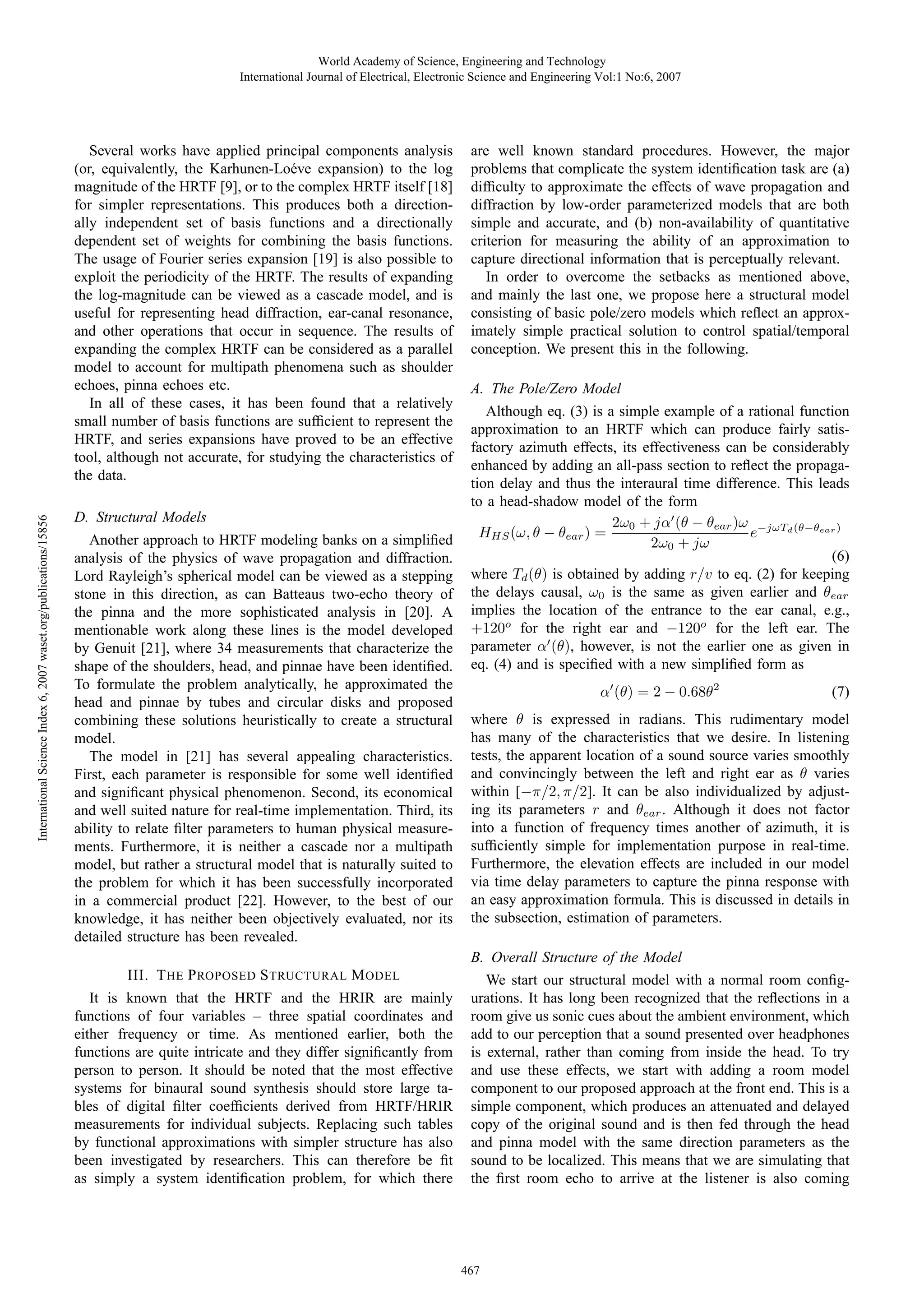 World Academy of Science, Engineering and Technology
International Journal of Electrical, Electronic Science and Engineering Vol:1 No:6, 2007

International Science Index 6, 2007 waset.org/publications/15856

Several works have applied principal components analysis
(or, equivalently, the Karhunen-Lo´ ve expansion) to the log
e
magnitude of the HRTF [9], or to the complex HRTF itself [18]
for simpler representations. This produces both a directionally independent set of basis functions and a directionally
dependent set of weights for combining the basis functions.
The usage of Fourier series expansion [19] is also possible to
exploit the periodicity of the HRTF. The results of expanding
the log-magnitude can be viewed as a cascade model, and is
useful for representing head diffraction, ear-canal resonance,
and other operations that occur in sequence. The results of
expanding the complex HRTF can be considered as a parallel
model to account for multipath phenomena such as shoulder
echoes, pinna echoes etc.
In all of these cases, it has been found that a relatively
small number of basis functions are sufﬁcient to represent the
HRTF, and series expansions have proved to be an effective
tool, although not accurate, for studying the characteristics of
the data.
D. Structural Models
Another approach to HRTF modeling banks on a simpliﬁed
analysis of the physics of wave propagation and diffraction.
Lord Rayleigh’s spherical model can be viewed as a stepping
stone in this direction, as can Batteaus two-echo theory of
the pinna and the more sophisticated analysis in [20]. A
mentionable work along these lines is the model developed
by Genuit [21], where 34 measurements that characterize the
shape of the shoulders, head, and pinnae have been identiﬁed.
To formulate the problem analytically, he approximated the
head and pinnae by tubes and circular disks and proposed
combining these solutions heuristically to create a structural
model.
The model in [21] has several appealing characteristics.
First, each parameter is responsible for some well identiﬁed
and signiﬁcant physical phenomenon. Second, its economical
and well suited nature for real-time implementation. Third, its
ability to relate ﬁlter parameters to human physical measurements. Furthermore, it is neither a cascade nor a multipath
model, but rather a structural model that is naturally suited to
the problem for which it has been successfully incorporated
in a commercial product [22]. However, to the best of our
knowledge, it has neither been objectively evaluated, nor its
detailed structure has been revealed.

are well known standard procedures. However, the major
problems that complicate the system identiﬁcation task are (a)
difﬁculty to approximate the effects of wave propagation and
diffraction by low-order parameterized models that are both
simple and accurate, and (b) non-availability of quantitative
criterion for measuring the ability of an approximation to
capture directional information that is perceptually relevant.
In order to overcome the setbacks as mentioned above,
and mainly the last one, we propose here a structural model
consisting of basic pole/zero models which reﬂect an approximately simple practical solution to control spatial/temporal
conception. We present this in the following.
A. The Pole/Zero Model
Although eq. (3) is a simple example of a rational function
approximation to an HRTF which can produce fairly satisfactory azimuth effects, its effectiveness can be considerably
enhanced by adding an all-pass section to reﬂect the propagation delay and thus the interaural time difference. This leads
to a head-shadow model of the form
2ω0 + jα (θ − θear )ω −jωTd (θ−θear )
e
HHS (ω, θ − θear ) =
2ω0 + jω
(6)
where Td (θ) is obtained by adding r/v to eq. (2) for keeping
the delays causal, ω0 is the same as given earlier and θear
implies the location of the entrance to the ear canal, e.g.,
+120o for the right ear and −120o for the left ear. The
parameter α (θ), however, is not the earlier one as given in
eq. (4) and is speciﬁed with a new simpliﬁed form as
α (θ) = 2 − 0.68θ2

(7)

where θ is expressed in radians. This rudimentary model
has many of the characteristics that we desire. In listening
tests, the apparent location of a sound source varies smoothly
and convincingly between the left and right ear as θ varies
within [−π/2, π/2]. It can be also individualized by adjusting its parameters r and θear . Although it does not factor
into a function of frequency times another of azimuth, it is
sufﬁciently simple for implementation purpose in real-time.
Furthermore, the elevation effects are included in our model
via time delay parameters to capture the pinna response with
an easy approximation formula. This is discussed in details in
the subsection, estimation of parameters.
B. Overall Structure of the Model

III. T HE P ROPOSED S TRUCTURAL M ODEL
It is known that the HRTF and the HRIR are mainly
functions of four variables – three spatial coordinates and
either frequency or time. As mentioned earlier, both the
functions are quite intricate and they differ signiﬁcantly from
person to person. It should be noted that the most effective
systems for binaural sound synthesis should store large tables of digital ﬁlter coefﬁcients derived from HRTF/HRIR
measurements for individual subjects. Replacing such tables
by functional approximations with simpler structure has also
been investigated by researchers. This can therefore be ﬁt
as simply a system identiﬁcation problem, for which there

We start our structural model with a normal room conﬁgurations. It has long been recognized that the reﬂections in a
room give us sonic cues about the ambient environment, which
add to our perception that a sound presented over headphones
is external, rather than coming from inside the head. To try
and use these effects, we start with adding a room model
component to our proposed approach at the front end. This is a
simple component, which produces an attenuated and delayed
copy of the original sound and is then fed through the head
and pinna model with the same direction parameters as the
sound to be localized. This means that we are simulating that
the ﬁrst room echo to arrive at the listener is also coming

467

 