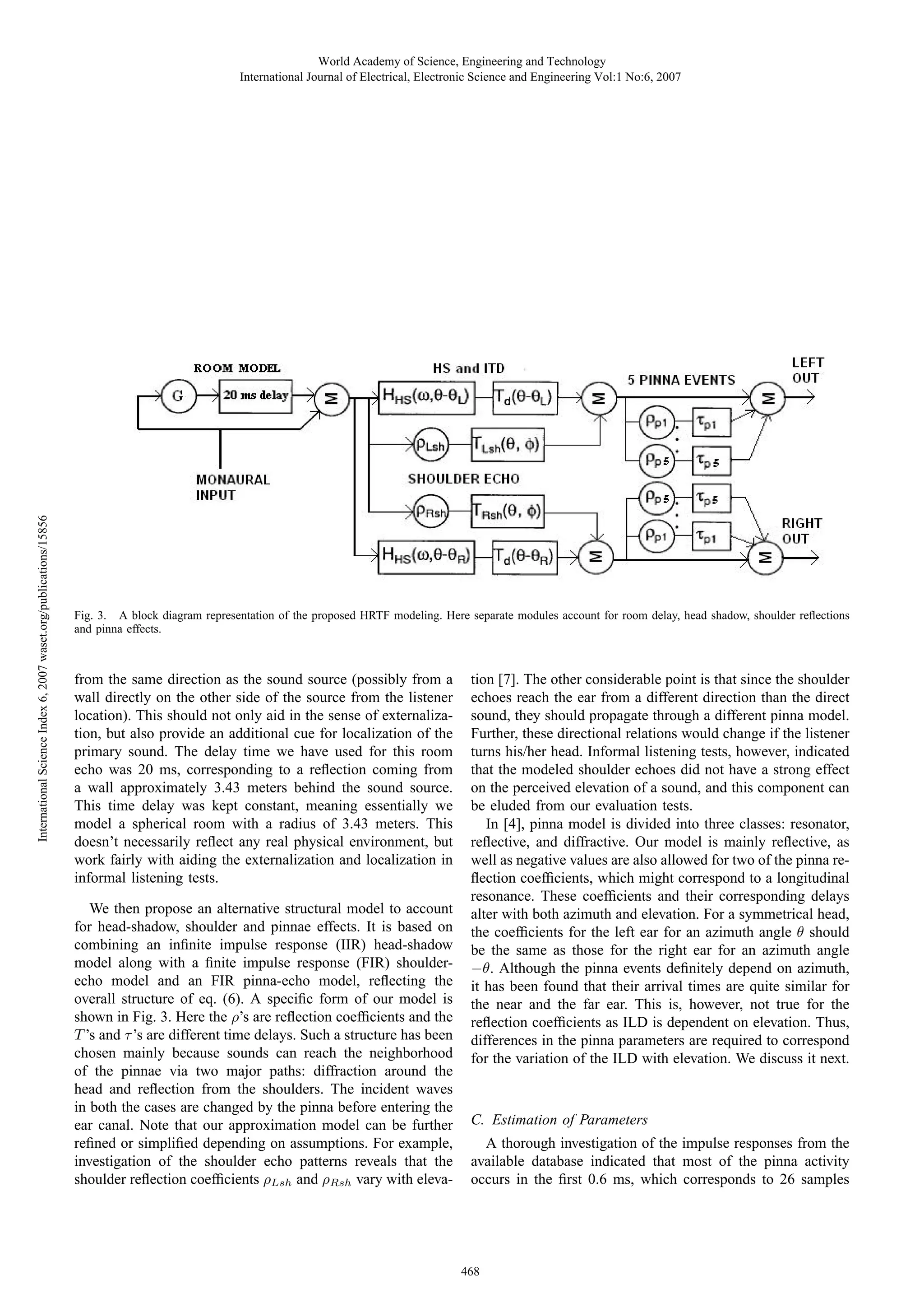 International Science Index 6, 2007 waset.org/publications/15856

World Academy of Science, Engineering and Technology
International Journal of Electrical, Electronic Science and Engineering Vol:1 No:6, 2007

Fig. 3. A block diagram representation of the proposed HRTF modeling. Here separate modules account for room delay, head shadow, shoulder reﬂections
and pinna effects.

from the same direction as the sound source (possibly from a
wall directly on the other side of the source from the listener
location). This should not only aid in the sense of externalization, but also provide an additional cue for localization of the
primary sound. The delay time we have used for this room
echo was 20 ms, corresponding to a reﬂection coming from
a wall approximately 3.43 meters behind the sound source.
This time delay was kept constant, meaning essentially we
model a spherical room with a radius of 3.43 meters. This
doesn’t necessarily reﬂect any real physical environment, but
work fairly with aiding the externalization and localization in
informal listening tests.
We then propose an alternative structural model to account
for head-shadow, shoulder and pinnae effects. It is based on
combining an inﬁnite impulse response (IIR) head-shadow
model along with a ﬁnite impulse response (FIR) shoulderecho model and an FIR pinna-echo model, reﬂecting the
overall structure of eq. (6). A speciﬁc form of our model is
shown in Fig. 3. Here the ρ’s are reﬂection coefﬁcients and the
T ’s and τ ’s are different time delays. Such a structure has been
chosen mainly because sounds can reach the neighborhood
of the pinnae via two major paths: diffraction around the
head and reﬂection from the shoulders. The incident waves
in both the cases are changed by the pinna before entering the
ear canal. Note that our approximation model can be further
reﬁned or simpliﬁed depending on assumptions. For example,
investigation of the shoulder echo patterns reveals that the
shoulder reﬂection coefﬁcients ρLsh and ρRsh vary with eleva-

tion [7]. The other considerable point is that since the shoulder
echoes reach the ear from a different direction than the direct
sound, they should propagate through a different pinna model.
Further, these directional relations would change if the listener
turns his/her head. Informal listening tests, however, indicated
that the modeled shoulder echoes did not have a strong effect
on the perceived elevation of a sound, and this component can
be eluded from our evaluation tests.
In [4], pinna model is divided into three classes: resonator,
reﬂective, and diffractive. Our model is mainly reﬂective, as
well as negative values are also allowed for two of the pinna reﬂection coefﬁcients, which might correspond to a longitudinal
resonance. These coefﬁcients and their corresponding delays
alter with both azimuth and elevation. For a symmetrical head,
the coefﬁcients for the left ear for an azimuth angle θ should
be the same as those for the right ear for an azimuth angle
−θ. Although the pinna events deﬁnitely depend on azimuth,
it has been found that their arrival times are quite similar for
the near and the far ear. This is, however, not true for the
reﬂection coefﬁcients as ILD is dependent on elevation. Thus,
differences in the pinna parameters are required to correspond
for the variation of the ILD with elevation. We discuss it next.

C. Estimation of Parameters
A thorough investigation of the impulse responses from the
available database indicated that most of the pinna activity
occurs in the ﬁrst 0.6 ms, which corresponds to 26 samples

468

 