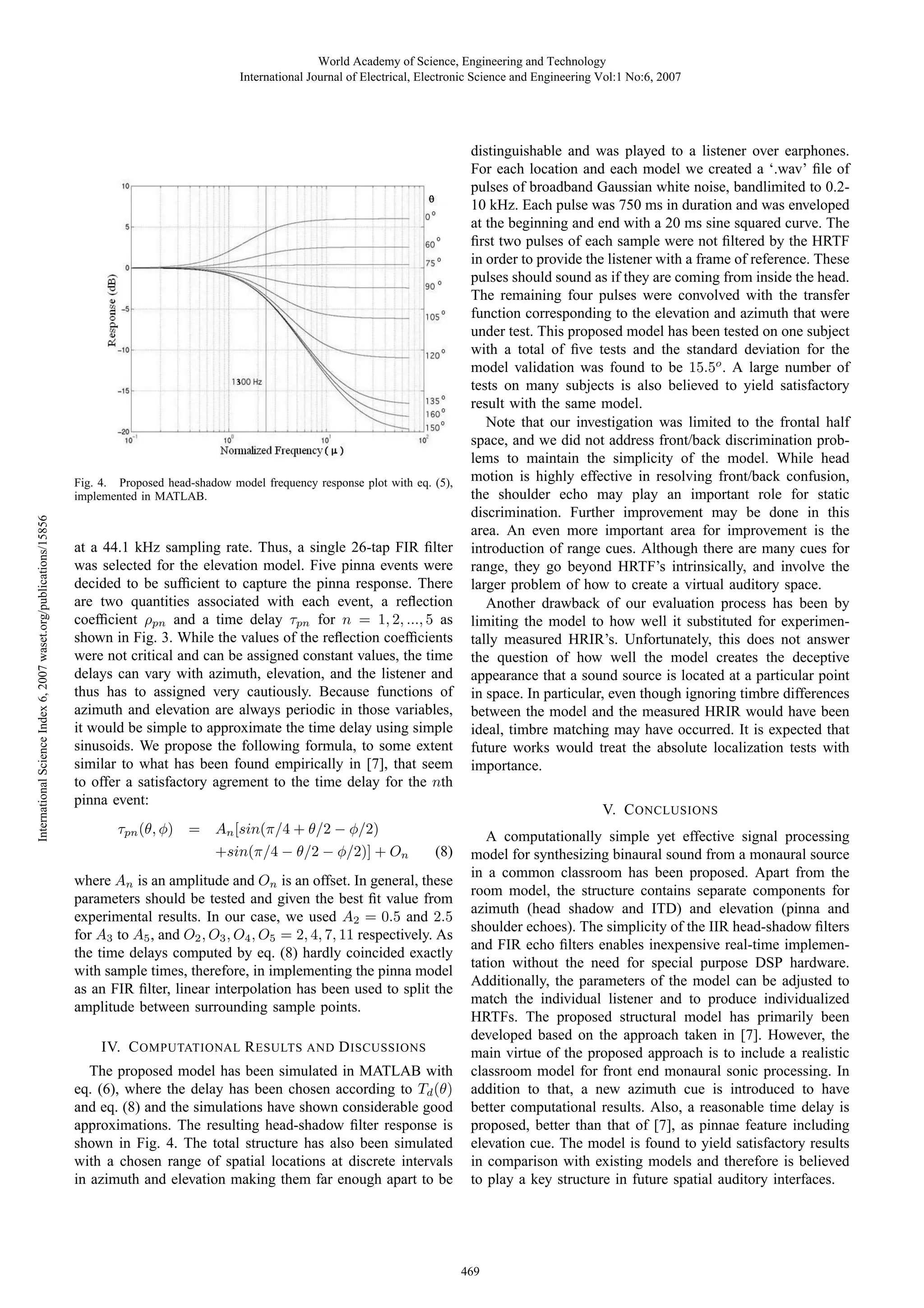 World Academy of Science, Engineering and Technology
International Journal of Electrical, Electronic Science and Engineering Vol:1 No:6, 2007

International Science Index 6, 2007 waset.org/publications/15856

Fig. 4. Proposed head-shadow model frequency response plot with eq. (5),
implemented in MATLAB.

at a 44.1 kHz sampling rate. Thus, a single 26-tap FIR ﬁlter
was selected for the elevation model. Five pinna events were
decided to be sufﬁcient to capture the pinna response. There
are two quantities associated with each event, a reﬂection
coefﬁcient ρpn and a time delay τpn for n = 1, 2, ..., 5 as
shown in Fig. 3. While the values of the reﬂection coefﬁcients
were not critical and can be assigned constant values, the time
delays can vary with azimuth, elevation, and the listener and
thus has to assigned very cautiously. Because functions of
azimuth and elevation are always periodic in those variables,
it would be simple to approximate the time delay using simple
sinusoids. We propose the following formula, to some extent
similar to what has been found empirically in [7], that seem
to offer a satisfactory agrement to the time delay for the nth
pinna event:
τpn (θ, φ) =

An [sin(π/4 + θ/2 − φ/2)
+sin(π/4 − θ/2 − φ/2)] + On

(8)

where An is an amplitude and On is an offset. In general, these
parameters should be tested and given the best ﬁt value from
experimental results. In our case, we used A2 = 0.5 and 2.5
for A3 to A5 , and O2 , O3 , O4 , O5 = 2, 4, 7, 11 respectively. As
the time delays computed by eq. (8) hardly coincided exactly
with sample times, therefore, in implementing the pinna model
as an FIR ﬁlter, linear interpolation has been used to split the
amplitude between surrounding sample points.
IV. C OMPUTATIONAL R ESULTS AND D ISCUSSIONS
The proposed model has been simulated in MATLAB with
eq. (6), where the delay has been chosen according to Td (θ)
and eq. (8) and the simulations have shown considerable good
approximations. The resulting head-shadow ﬁlter response is
shown in Fig. 4. The total structure has also been simulated
with a chosen range of spatial locations at discrete intervals
in azimuth and elevation making them far enough apart to be

distinguishable and was played to a listener over earphones.
For each location and each model we created a ‘.wav’ ﬁle of
pulses of broadband Gaussian white noise, bandlimited to 0.210 kHz. Each pulse was 750 ms in duration and was enveloped
at the beginning and end with a 20 ms sine squared curve. The
ﬁrst two pulses of each sample were not ﬁltered by the HRTF
in order to provide the listener with a frame of reference. These
pulses should sound as if they are coming from inside the head.
The remaining four pulses were convolved with the transfer
function corresponding to the elevation and azimuth that were
under test. This proposed model has been tested on one subject
with a total of ﬁve tests and the standard deviation for the
model validation was found to be 15.5o . A large number of
tests on many subjects is also believed to yield satisfactory
result with the same model.
Note that our investigation was limited to the frontal half
space, and we did not address front/back discrimination problems to maintain the simplicity of the model. While head
motion is highly effective in resolving front/back confusion,
the shoulder echo may play an important role for static
discrimination. Further improvement may be done in this
area. An even more important area for improvement is the
introduction of range cues. Although there are many cues for
range, they go beyond HRTF’s intrinsically, and involve the
larger problem of how to create a virtual auditory space.
Another drawback of our evaluation process has been by
limiting the model to how well it substituted for experimentally measured HRIR’s. Unfortunately, this does not answer
the question of how well the model creates the deceptive
appearance that a sound source is located at a particular point
in space. In particular, even though ignoring timbre differences
between the model and the measured HRIR would have been
ideal, timbre matching may have occurred. It is expected that
future works would treat the absolute localization tests with
importance.
V. C ONCLUSIONS
A computationally simple yet effective signal processing
model for synthesizing binaural sound from a monaural source
in a common classroom has been proposed. Apart from the
room model, the structure contains separate components for
azimuth (head shadow and ITD) and elevation (pinna and
shoulder echoes). The simplicity of the IIR head-shadow ﬁlters
and FIR echo ﬁlters enables inexpensive real-time implementation without the need for special purpose DSP hardware.
Additionally, the parameters of the model can be adjusted to
match the individual listener and to produce individualized
HRTFs. The proposed structural model has primarily been
developed based on the approach taken in [7]. However, the
main virtue of the proposed approach is to include a realistic
classroom model for front end monaural sonic processing. In
addition to that, a new azimuth cue is introduced to have
better computational results. Also, a reasonable time delay is
proposed, better than that of [7], as pinnae feature including
elevation cue. The model is found to yield satisfactory results
in comparison with existing models and therefore is believed
to play a key structure in future spatial auditory interfaces.

469

 