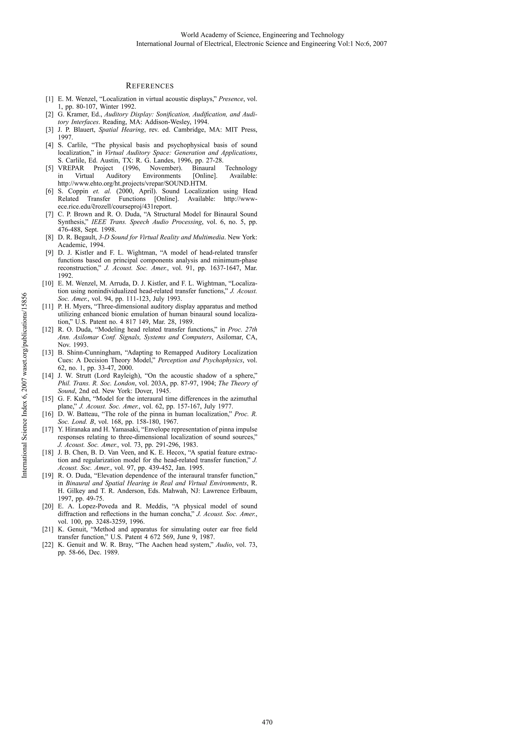 World Academy of Science, Engineering and Technology
International Journal of Electrical, Electronic Science and Engineering Vol:1 No:6, 2007

International Science Index 6, 2007 waset.org/publications/15856

R EFERENCES
[1] E. M. Wenzel, “Localization in virtual acoustic displays,” Presence, vol.
1, pp. 80-107, Winter 1992.
[2] G. Kramer, Ed., Auditory Display: Soniﬁcation, Audiﬁcation, and Auditory Interfaces. Reading, MA: Addison-Wesley, 1994.
[3] J. P. Blauert, Spatial Hearing, rev. ed. Cambridge, MA: MIT Press,
1997.
[4] S. Carlile, “The physical basis and psychophysical basis of sound
localization,” in Virtual Auditory Space: Generation and Applications,
S. Carlile, Ed. Austin, TX: R. G. Landes, 1996, pp. 27-28.
[5] VREPAR Project (1996, November). Binaural Technology
in
Virtual
Auditory
Environments
[Online].
Available:
http://www.ehto.org/ht projects/vrepar/SOUND.HTM.
[6] S. Coppin et. al. (2000, April). Sound Localization using Head
Related Transfer Functions [Online]. Available: http://wwwece.rice.edu/˜ rozell/courseproj/431report.
c
[7] C. P. Brown and R. O. Duda, “A Structural Model for Binaural Sound
Synthesis,” IEEE Trans. Speech Audio Processing, vol. 6, no. 5, pp.
476-488, Sept. 1998.
[8] D. R. Begault, 3-D Sound for Virtual Reality and Multimedia. New York:
Academic, 1994.
[9] D. J. Kistler and F. L. Wightman, “A model of head-related transfer
functions based on principal components analysis and minimum-phase
reconstruction,” J. Acoust. Soc. Amer., vol. 91, pp. 1637-1647, Mar.
1992.
[10] E. M. Wenzel, M. Arruda, D. J. Kistler, and F. L. Wightman, “Localization using nonindividualized head-related transfer functions,” J. Acoust.
Soc. Amer., vol. 94, pp. 111-123, July 1993.
[11] P. H. Myers, “Three-dimensional auditory display apparatus and method
utilizing enhanced bionic emulation of human binaural sound localization,” U.S. Patent no. 4 817 149, Mar. 28, 1989.
[12] R. O. Duda, “Modeling head related transfer functions,” in Proc. 27th
Ann. Asilomar Conf. Signals, Systems and Computers, Asilomar, CA,
Nov. 1993.
[13] B. Shinn-Cunningham, “Adapting to Remapped Auditory Localization
Cues: A Decision Theory Model,” Perception and Psychophysics, vol.
62, no. 1, pp. 33-47, 2000.
[14] J. W. Strutt (Lord Rayleigh), “On the acoustic shadow of a sphere,”
Phil. Trans. R. Soc. London, vol. 203A, pp. 87-97, 1904; The Theory of
Sound, 2nd ed. New York: Dover, 1945.
[15] G. F. Kuhn, “Model for the interaural time differences in the azimuthal
plane,” J. Acoust. Soc. Amer., vol. 62, pp. 157-167, July 1977.
[16] D. W. Batteau, “The role of the pinna in human localization,” Proc. R.
Soc. Lond. B, vol. 168, pp. 158-180, 1967.
[17] Y. Hiranaka and H. Yamasaki, “Envelope representation of pinna impulse
responses relating to three-dimensional localization of sound sources,”
J. Acoust. Soc. Amer., vol. 73, pp. 291-296, 1983.
[18] J. B. Chen, B. D. Van Veen, and K. E. Hecox, “A spatial feature extraction and regularization model for the head-related transfer function,” J.
Acoust. Soc. Amer., vol. 97, pp. 439-452, Jan. 1995.
[19] R. O. Duda, “Elevation dependence of the interaural transfer function,”
in Binaural and Spatial Hearing in Real and Virtual Environments, R.
H. Gilkey and T. R. Anderson, Eds. Mahwah, NJ: Lawrence Erlbaum,
1997, pp. 49-75.
[20] E. A. Lopez-Poveda and R. Meddis, “A physical model of sound
diffraction and reﬂections in the human concha,” J. Acoust. Soc. Amer.,
vol. 100, pp. 3248-3259, 1996.
[21] K. Genuit, “Method and apparatus for simulating outer ear free ﬁeld
transfer function,” U.S. Patent 4 672 569, June 9, 1987.
[22] K. Genuit and W. R. Bray, “The Aachen head system,” Audio, vol. 73,
pp. 58-66, Dec. 1989.

470

 
