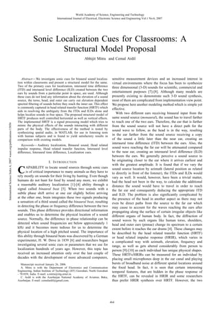 World Academy of Science, Engineering and Technology
International Journal of Electrical, Electronic Science and Engineering Vol:1 No:6, 2007

Sonic Localization Cues for Classrooms: A
Structural Model Proposal

International Science Index 6, 2007 waset.org/publications/15856

Abhijit Mitra and Cemal Ardil

Abstract— We investigate sonic cues for binaural sound localization within classrooms and present a structural model for the same.
Two of the primary cues for localization, interaural time difference
(ITD) and interaural level difference (ILD) created between the two
ears by sounds from a particular point in space, are used. Although
these cues do not lend any information about the elevation of a sound
source, the torso, head, and outer ear carry out elevation dependent
spectral ﬁltering of sounds before they reach the inner ear. This effect
is commonly captured in head related transfer function (HRTF) which
aids in resolving the ambiguity from the ITDs and ILDs alone and
helps localize sounds in free space. The proposed structural model of
HRTF produces well controlled horizontal as well as vertical effects.
The implemented HRTF is a signal processing model which tries to
mimic the physical effects of the sounds interacting with different
parts of the body. The effectiveness of the method is tested by
synthesizing spatial audio, in MATLAB, for use in listening tests
with human subjects and is found to yield satisfactory results in
comparison with existing models.
Keywords— Auditory localization, Binaural sound, Head related
impulse response, Head related transfer function, Interaural level
difference, Interaural time difference, Localization cues.

I. I NTRODUCTION
APABILITY to locate sound sources through sonic cues
is of critical importance to many animals as they have to
rely mostly on sounds for their living by hunting. Even though
humans do not hunt for food by sound any more, we exhibit
a reasonable auditory localization [1]-[4] ability through a
signal called binaural beat [5]. When two sounds with a
subtle phase shift arrive at one ear slightly before arriving
at the other one, brain integrates these two signals producing
a sensation of a third sound called the binaural beat, resulting
in detecting the phase or frequency difference between the two
sounds. This phase difference provides directional information
and enables us to determine the physical location of a sound
source. Normally, the difference in phase relationship can be
detected when sound frequencies are below approximately 1
kHz and it becomes more tedious for us to determine the
physical location of a high pitched sound. The importance of
this ability through binaural beats was discovered by a German
experimenter, H. W. Dove in 1839 [6] and researchers began
investigating several sonic cues or parameters that we use for
localization hundreds of years ago. However, this topic has
received an increased attention only over the last couple of
decades with the development of more advanced computers,

C

Manuscript received January 26, 2006.
A. Mitra is with the Department of Electronics and Communication
Engineering, Indian Institute of Technology (IIT) Guwahati, North Guwahati
- 781039, India. E-mail: a.mitra@iitg.ernet.in.
C. Ardil is with the Azerbaijan National Academy of Aviation, Baku,
Azerbaijan. E-mail: cemalardil@gmail.com.

sensitive measurement devices and an increased interest in
virtual environments where the focus has been to synthesize
three dimensional (3-D) sounds for scientiﬁc, commercial and
entertainment purposes [7]-[8]. Although many models are
presently existing to demonstrate such 3-D sound synthesis,
most of them are complicated from implementation view point.
We propose here another modeling method which is simple yet
effective.
With two different ears receiving binaural input from the
same sound source (monaural), the sound has to travel farther
to reach one of the two ears. Therefore, the ear that is farther
from the sound source will not have a direct path for the
sound wave to follow, as the head is in the way, resulting
in the ear farther from the sound source receiving a copy
of the sound a little later than the near ear, creating an
interaural time difference (ITD) between the ears. Also, the
sound wave reaching the far ear will be attenuated compared
to the near ear, creating an interaural level difference (ILD)
between the ears. We generally perceive a sound source to
be originating closer to the ear where it arrives earliest and
with the greatest amplitude. It is found that if we vary the
sound source location by azimuth (lateral position as related
to directly in front of the listener), the ITDs and ILDs would
vary as well. It would, however, have been a trivial matter,
had the head not been in the way, to calculate the additional
distance the sound would have to travel in order to reach
the far ear and consequently deducing the appropriate ITD
and ILD. The problem is also signiﬁcantly complicated by
the presence of the head in another aspect as there may not
even be direct paths from the source to the far ear which
may cause to account for the waves reaching the ears after
propagating along the surface of certain irregular objects like
different organs of human body. In fact, the diffraction of
sound waves by such organs like human torso, shoulders,
head and outer ears (pinnae) change its spectrum to a certain
extent before it reaches the ear drums [4]. These changes may
be described by the head related transfer function (HRTF)
or head related impulse response (HRIR), which varies in
a complicated way with azimuth, elevation, frequency and
range, as well as gets altered considerably from person to
person [9]-[10] as each individual has unique physical shapes.
These HRTFs/HRIRs can be measured for an individual by
placing small microphones deep in the ear canal and playing
bursts of broadband noise at different spatial locations around
the ﬁxed head. In fact, it is seen that certain interesting
temporal features, that are hidden in the phase response of
the HRTF, can be revealed in HRIR and some researchers
thus prefer HRIR synthesis over HRTF. However, the two

464

 