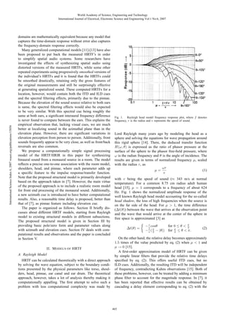 International Science Index 6, 2007 waset.org/publications/15856

World Academy of Science, Engineering and Technology
International Journal of Electrical, Electronic Science and Engineering Vol:1 No:6, 2007

domains are mathematically equivalent because any model that
captures the time-domain response without error also captures
the frequency-domain response correctly.
Many generalized computational models [11]-[13] have also
been proposed to put back the measured HRTF’s in order
to simplify spatial audio systems. Some researchers have
investigated the effects of synthesizing spatial audio using
distorted versions of the measured HRTFs, while some other
repeated experiments using progressively smoothed versions of
the individual’s HRTFs and it is found that the HRTFs could
be smoothed drastically, retaining only the gross features of
the original measurements and still be surprisingly effective
at generating spatialized sound. These computed HRTFs for a
location, however, would contain both the ITD and ILD cues
and the spectral ﬁltering effects, primarily due to the pinnae.
Because the elevation of the sound source relative to both ears
is same, the spectral ﬁltering effects would also be expected
to be very similar. With this spectral cue being roughly the
same at both ears, a signiﬁcant interaural frequency difference
is never found to compare between the ears. This explains the
empirical observation that, lacking visual cues, we are much
better at localizing sound in the azimuthal plane than in the
elevation plane. However, there are signiﬁcant variations in
elevation perception from person to person. Additionally, front
sounds frequently appear to be very close, as well as front/back
reversals are also common.
We propose a computationally simple signal processing
model of the HRTF/HRIR in this paper for synthesizing
binaural sound from a monaural source in a room. The model
reﬂects a precise one-to-one association with the room model,
shoulders, head, and pinnae, where each parameter adds up
a speciﬁc feature to the impulse response/transfer function.
Note that the proposed structural model is primarily developed
based on the approach taken in [7]. However, the main virtue
of the proposed approach is to include a realistic room model
for front end processing of the monaural sound. Additionally,
a new azimuth cue is introduced to have better computational
results. Also, a reasonable time delay is proposed, better than
that of [7], as pinnae feature including elevation cue.
The paper is organized as follows. Section II brieﬂy discusses about different HRTF models, starting from Rayleigh
model to existing structural models in different subsections.
The proposed structural model is given in Section III by
providing basic pole/zero form and parameter values along
with azimuth and elevation cues. Section IV deals with computational results and observations and the paper is concluded
in Section V.
II. M ODELS OF HRTF
A. Rayleigh Model
HRTF can be calculated theoretically with a direct approach
by solving the wave equation, subject to the boundary conditions presented by the physical parameters like torso, shoulders, head, pinnae, ear canal and ear drum. The theoretical
approach, however, takes a lot of analysis thereby making it
computationally appalling. The ﬁrst attempt to solve such a
problem with less computational complexity was made by

Fig. 1. Rayleigh head model frequency response plot, where f denotes
frequency, r is the radius and v represents the speed of sound.

Lord Rayleigh many years ago by modeling the head as a
sphere and solving the equations for wave propagation around
this rigid sphere [14]. There, the deduced transfer function
H(ω, θ) is expressed as the ratio of phasor pressure at the
surface of the sphere to the phasor free-ﬁeld pressure, where
ω is the radian frequency and θ is the angle of incidence. The
results are given in terms of normalized frequency μ, scaled
with the radius r, as
ωr
(1)
μ=
v
with v being the speed of sound (≈ 343 m/s at normal
temperature). For a common 8.75 cm radius adult human
head [15], μ = 1 corresponds to a frequency of about 624
Hz. Fig. 1 shows the normalized amplitude response of the
well known Rayleigh head model accounting for the so-called
head shadow, the loss of high frequencies when the source is
on the far side of the head. For μ > 1, the time difference
(Δt(θ)) between the wave that arrives at the observation point
and the wave that would arrive at the center of the sphere in
free space is approximated [3] as
Δt(θ) =

r
− v cosθ
r
− v ( π − |θ|)
2

for 0 ≤ θ < π
2
for π ≤ θ < π.
2

(2)

On the other hand, the relative delay becomes approximately
1.5 times of the value predicted by eq. (2) when μ < 1 and
μ → 0 [15].
A ﬁrst-order approximation model of HRTF can be given
by simple linear ﬁlters that provide the relative time delays
speciﬁed by eq. (2). This offers useful ITD cues, but no
ILD cues. Additionally, the resulting ITD will be independent
of frequency, contradicting Kuhns observations [15]. Both of
these problems, however, can be treated by adding a minimum
phase ﬁlter to account for the magnitude response. In [7], it
has been reported that effective results can be obtained by
cascading a delay element corresponding to eq. (2) with the

465

 