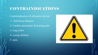CONTRAINDICATIONS
Contrnindication of ultrasonic device:
I - Infectious diseases .
2- Cardiac pacemaker & hearing aids .
3- Gag reflex
4- young children
5- pain.
 