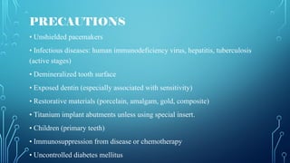 PRECAUTIONS
• Unshielded pacemakers
• Infectious diseases: human immunodeficiency virus, hepatitis, tuberculosis
(active stages)
• Demineralized tooth surface
• Exposed dentin (especially associated with sensitivity)
• Restorative materials (porcelain, amalgam, gold, composite)
• Titanium implant abutments unless using special insert.
• Children (primary teeth)
• Immunosuppression from disease or chemotherapy
• Uncontrolled diabetes mellitus
 