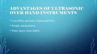 ADVANTAGES OF ULTRASONIC
OVER HAND INSTRUMENTS
• Less effort, pressure, trauma,and time.
• Simple manipulation.
• Water spray clean debris.
 