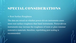 SPECIAL CONSIDERATIONS
➢ Root Surface Roughness
The data are mixed on whether power-driven instruments cause
more root surface roughness than hand instruments. Power-driven
instruments may increase the roughness of resin or glass ionomer
restorative materials; therefore, repolishing post scaling is
recommended.
 