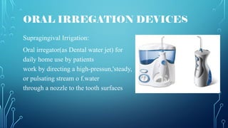 Supragingival Irrigation:
Oral irregator(as Dental water jet) for
daily home use by patients
work by directing a high-pressun,'steady,
or pulsating stream o f.water
through a nozzle to the tooth surfaces
ORAL IRREGATION DEVICES
 