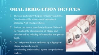 ORAL IRRIGATION DEVICES
1. They are particularly helpful for removing debris
from inaccessible areas around orthodontic
appliance And fixed prosthesis.
2. devices can have a beneficial effect on PD health
by retarding the at'cumulation of plaque and
calculus aad by reducing inflammation and pocket
depth.
3. Oral irrigations disrupt and'detoxify subgingival
plaque and can be useful
in delivering antimicrobial agents into periodontal
pockets.
 