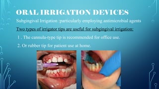 ORAL IRRIGATION DEVICES
Subgingival Irrigation :particularly employing antimicrobial agents
Two types of irrigator tips are useful for subgingival irrigation:
1 . The cannula-type tip is recommended for office use.
2. Or rubber tip for patient use at home.
 