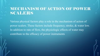 MECHANISM OF ACTION OF POWER
SCALERS
Various physical factors play a role in the mechanism of action of
power scalers. These factors include frequency, stroke, & water low.
In addition to rate of flow, the physiologic effects of water may
contribute to the efficacy of power instruments
 