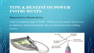TYPE & BENEFIT OF POWER
INSTRUMENTS
Magnetostrictive ultrasonic devices
work in a frequency range of 18,000 - 50,000 cycles per second. Tips move in
an elliptical or orbital stroke pattern. This gives the tip four active working
surfaces
 