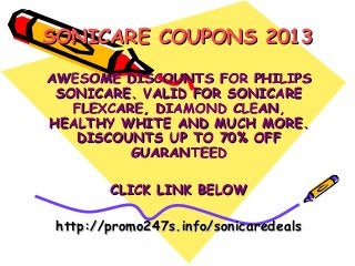 SONICARE COUPONS 2013
AWESOME DISCOUNTS FOR PHILIPS
 SONICARE. VALID FOR SONICARE
   FLEXCARE, DIAMOND CLEAN,
HEALTHY WHITE AND MUCH MORE.
   DISCOUNTS UP TO 70% OFF
          GUARANTEED

        CLICK LINK BELOW

 http://promo247s.info/sonicaredeals
 