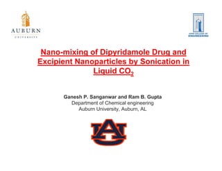 Nano-mixing of Dipyridamole Drug and
Excipient Nanoparticles by Sonication in
              Liquid CO2
                q


      Ganesh P Sanganwar and Ram B Gupta
             P.                       B.
        Department of Chemical engineering
           Auburn University, Auburn, AL
 