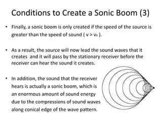 Conditions to Create a Sonic Boom (3)
• Finally, a sonic boom is only created if the speed of the source is
greater than the speed of sound ( v > vs ).
• As a result, the source will now lead the sound waves that it
creates and it will pass by the stationary receiver before the
receiver can hear the sound it creates.
• In addition, the sound that the receiver
hears is actually a sonic boom, which is
an enormous amount of sound energy
due to the compressions of sound waves
along conical edge of the wave pattern.
 