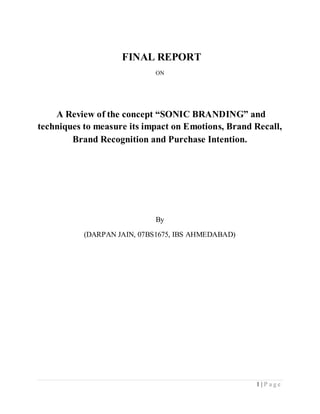 FINAL REPORT
                             ON




    A Review of the concept “SONIC BRANDING” and
techniques to measure its impact on Emotions, Brand Recall,
        Brand Recognition and Purchase Intention.




                             By

           (DARPAN JAIN, 07BS1675, IBS AHMEDABAD)




                                                    1 |P age
 