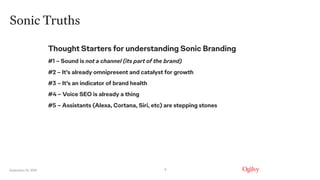 September 16, 2019
Sonic Truths
8
Thought Starters for understanding Sonic Branding
#1 – Sound is not a channel (its part of the brand)
#2 – It’s already omnipresent and catalyst for growth
#3 – It’s an indicator of brand health
#4 – Voice SEO is already a thing
#5 – Assistants (Alexa, Cortana, Siri, etc) are stepping stones
 