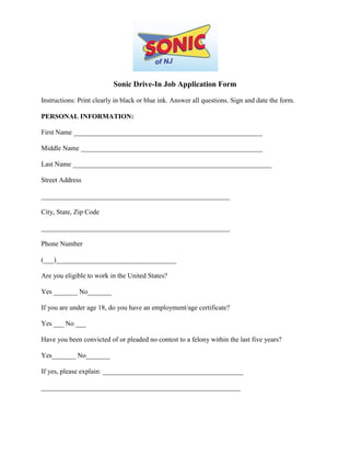 Sonic Drive-In Job Application Form

Instructions: Print clearly in black or blue ink. Answer all questions. Sign and date the form.

PERSONAL INFORMATION:

First Name _______________________________________________________

Middle Name _____________________________________________________

Last Name __________________________________________________________

Street Address

_______________________________________________________

City, State, Zip Code

_______________________________________________________

Phone Number

(___)___________________________________

Are you eligible to work in the United States?

Yes _______ No_______

If you are under age 18, do you have an employment/age certificate?

Yes ___ No ___

Have you been convicted of or pleaded no contest to a felony within the last five years?

Yes_______ No_______

If yes, please explain: _________________________________________

__________________________________________________________
 