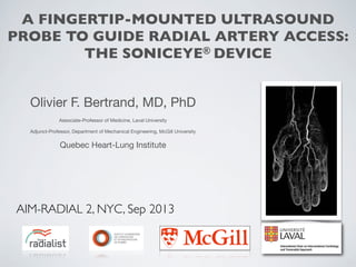 A FINGERTIP-MOUNTED ULTRASOUND
PROBE TO GUIDE RADIAL ARTERY ACCESS:
THE SONICEYE® DEVICE
Olivier F. Bertrand, MD, PhD
Associate-Professor of Medicine, Laval University
Adjunct-Professor, Department of Mechanical Engineering, McGill University

Quebec Heart-Lung Institute

AIM-RADIAL 2, NYC, Sep 2013

 