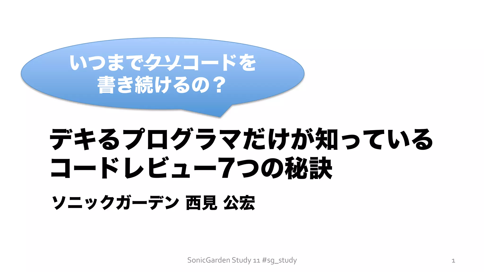 SonicGarden	
  Study	
  11	
  #sg_study	
  
いつまでクソコードを
書き続けるの？
デキるプログラマだけが知っている
コードレビュー7つの秘訣
ソニックガーデン 西見 公宏
1	
  
 