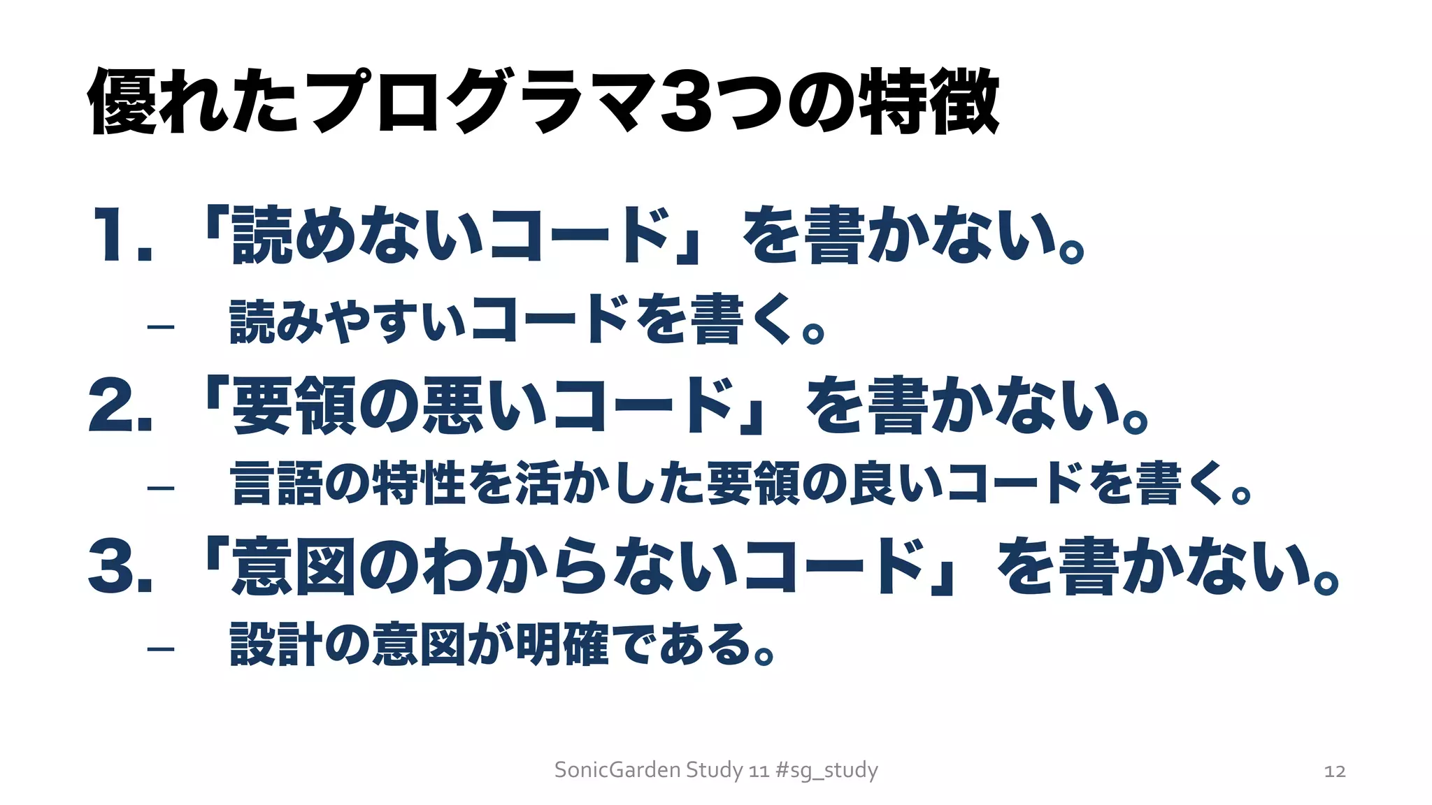 優れたプログラマ3つの特徴
1. 「読めないコード」を書かない。
–  読みやすいコードを書く。
2. 「要領の悪いコード」を書かない。
–  言語の特性を活かした要領の良いコードを書く。
3. 「意図のわからないコード」を書かない。
–  設計の意図が明確である。
SonicGarden	
  Study	
  11	
  #sg_study	
   12	
  
 