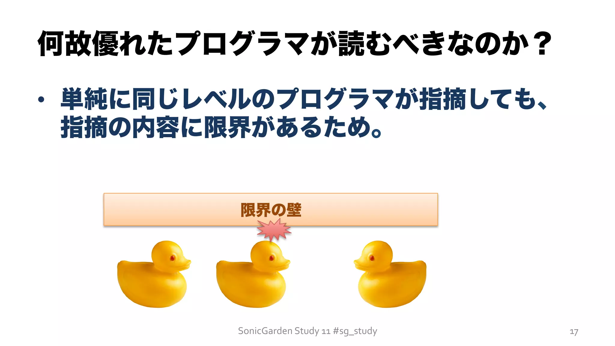 何故優れたプログラマが読むべきなのか？
SonicGarden	
  Study	
  11	
  #sg_study	
   17	
  
•  単純に同じレベルのプログラマが指摘しても、
指摘の内容に限界があるため。
限界の壁
 